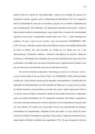 147
primeira idéia do conceito de intersubjetividade, expressa na teorização do processo de
formação do espírito, segundo a qual o conhecimento da identidade do “Eu” só é imaginável
através da identidade do outro que me reconhece, que por sua vez também é dependente do
meu reconhecimento. Para Habermas é de fundamental importância desvincular a noção de
diferenciação da idéia de individualização, já que, desde Kant, o conceito de individualidade
significava mais do que a singularidade, estando atado com o “Eu” – a fonte espontânea do
conhecer e do agir, “capaz de criar mundos e agir autonomamente” (HABERMAS, 1990,
p.192). Ou seja, o indivíduo moderno não é para Habermas apenas uma entidade diferenciada
de todas as demais, mas está associado aos moldes de um sujeito que cria e age
autonomamente. Procurando enfatizar a dimensão intersubjetiva do processo, Habermas
ressalta que a individuação não é efetuada como uma auto-realização de um sujeito auto-ativo
na liberdade e na solidão, mas sim como um fenômeno que é lingüisticamente mediado e nem
por isso deixa de ter uma dimensão consciente do indivíduo envolvido.
Em um texto bastante esclarecedor (“Individuação através de socialização: sobre a
teoria da subjetividade de George Herbert Mead”; In: HABERMAS, 1990) o filósofo alemão
acredita que a única tentativa promissora de apreender conceitualmente o conteúdo pleno do
significado da individualização teria sido realizada por Mead, que se esquiva de um modelo
de reflexão baseado na autoconsciência de acordo com a qual o sujeito cognoscente refere-se
a si mesmo como um objeto, avançando no sentido de uma análise da interação e elaborando,
assim, um modelo intersubjetivo do “Eu” produzido socialmente. Para Mead, a aquisição de
uma maior autonomia relaciona-se ao fato de indivíduos serem socializados em situações cada
vez mais distintas. De acordo com essa posição, haveria uma internalização de instâncias
controladoras do comportamento, imigrando de fora para dentro, ou seja, através de certos
contextos de relações intersubjetivas específicas. Nesse ponto, é importante lembrarmos que a
subjetividade em Mead é entendida como englobando o “Eu” (I), que corresponde à fonte de
 