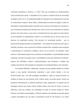148
realizações espontâneas e criativas; e o “mim” (Me), que corresponde ao condicionamento
social assumido pelo sujeito. A identidade do Eu só pode se constituir através da exercitação
em papéis sociais, isto é, na complementaridade de expectativas de comportamento com base
no conhecimento recíproco. Desse modo, a diferenciação da estrutura de papéis só pode ser
devidamente compreendida quando conectada com o processo de formação da consciência e
com a obtenção de autonomia de indivíduos que, cada vez mais, são socializados em situações
distintas. Em outros termos, o que ocorre é o fortalecimento de uma espécie de centro interior
de auto-comando do comportamento (relativo a um indivíduo) que se faz por meio de um
processo de socialização peculiar. Esse processo de socialização peculiar – que se
desenvolveria progressivamente na modernidade – seria dotado de mecanismos pelos quais o
indivíduo incorpora o que as pessoas de referência esperam dele, resultando numa integração
e generalização de expectativas múltiplas, através de um processo de abstração. Dessa
maneira, a individuação implica num crescimento em quantidade e em profundidade de ações
autônomas, devendo ser pensada como a possibilidade de uma auto-realização do indivíduo.
Exige-se dos indivíduos, cultural e institucionalmente, mais autonomia e também uma
conduta consciente de vida, baseadas nas expectativas de autodeterminação e auto-realização.
Se introduzo Habermas e Mead aqui, é porque creio que poderão também me auxiliar
quanto a uma questão extremamente importante à qual voltarei adiante: a de um
desenvolvimento que, visto pelo paradigma intersubjetivo, supõe um desenvolvimento no
ocidente de formas de universalismo moral. Embora sejam, em muitos pontos, diversas da
perspectiva habermasiana, as reflexões taylorianas estão, seguramente, no segundo tipo de
abordagem descrito por Ferrara (Taylor também oferece uma série de críticas à teoria de
Habermas, como por exemplo, sua assimilação da noção de sistema oriunda de Talcott
Parsons): em inúmeras oportunidades, o filósofo canadense tem afirmado sua posição quanto
à gênese intersubjetiva do self, onde a característica crucial da vida humana é seu caráter
 