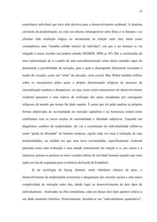 14
experiência individual que teria sido decisiva para o desenvolvimento ocidental. A doutrina
calvinista da predestinação, ao criar um abismo intransponível entre Deus e os homens e ao
eliminar toda mediação mágica ou sacramental na relação entre eles, traria como
conseqüência uma “inaudita solidão interior do indivíduo”, em que o ser humano se via
relegado a traçar sozinho sua própria estrada (WEBER, 2004, p. 95). Daí a constituição de
uma representação de si a partir de uma auto-determinação como único caminho capaz de
demonstrar a possibilidade de salvação, para a qual o desempenho diferencial vinculado à
noção de vocação, como um “sinal” da salvação, seria crucial. Mas Weber também refletiu
sobre os mecanismos pelos quais a própria determinação religiosa do processo de
racionalização tenderia a desaparecer, ou seja, como certos mecanismos do desenvolvimento
ocidental passaram a uma espécie de reificação das ações encadeadas por concepções
religiosas de mundo que teriam lhe dado suporte. É assim que ele pôde analisar as próprias
formas objetivadas de racionalidade no mercado capitalista e na burocracia estatal como
conflitantes com as novas noções de racionalidade e liberdade subjetivas. Traçando um
diagnóstico sombrio da modernidade, ele viu a constituição da individualidade refletir-se
como “perda da liberdade” do homem moderno, sujeito cada vez mais à limitação de suas
potencialidades, na medida em que uma nova racionalidade, especificamente ocidental
(pensada como uma reificação e uma atitude instrumental em relação a si, aos outros e à
natureza), passava a permear as mais variadas esferas de atividade humana (quadro que mais
tarde serviria de inspiração para os teóricos da Escola de Frankfurt).
Já na sociologia de Georg Simmel, outra referência clássica de peso, o
desenvolvimento da modernidade acarretaria o alargamento dos círculos sociais e uma maior
complexidade de interação entre eles, dando lugar ao desenvolvimento de dois tipos de
individualismo. Analisados na obra simmeliana, cada um desses dois tipos aparece conexo a
um dado momento histórico. Primeiramente, desenha-se um “individualismo quantitativo”,
 