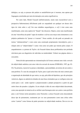 149
dialógico, ou seja, as pessoas não podem se autodefinirem por si mesmas, mas apenas por
linguagens constituídas por meio da interação com outros significativos.
Por outro lado, Michel Foucault (definitivamente, muito mais inconciliável com a
perspectiva habermasiana) dificilmente pode ser enquadrado em qualquer um desses dois
tipos de visão sobre o self. Em seus trabalhos arqueológicos, o self é visto como uma
manifestação, como uma espécie de “função” dos discursos. Depois, como uma manifestação
de uma “microfísica do poder” capaz de modelar o self nos seus traços mais elementares e nos
próprios parâmetros do “pensar a si mesmo”. Nesse sentido, ele não pode ser pensado em
termos “substancialistas” e nem como uma construção propriamente intersubjetiva, pois a
relação entre as “subjetividades” é antes vista como um poder que transita pelos corpos. O
enquadramento e a postura de Taylor e de Foucault diante dessa problemática tem profunda
relevância para seu diagnóstico do indivíduo na modernidade. Voltarei nas páginas abaixo a
esse ponto.
Outra divisão apresentada nas sistematizações de Ferrara contrasta uma visão centrada
da subjetividade autêntica com uma visão descentrada da mesma (FERRARA, 1997, pp. 82-
83). Na primeira, é possível se pensar a identidade, a personalidade, em termos de um centro e
uma periferia. É o caso da concepção de Taylor, para o qual certos bens são mais centrais para
a organização da identidade do que outros, ou seja, pela idéia de hiperbens, que são princípios
valoráveis, dignos ou admiráveis dotados de uma força orientadora que se configura como um
centro para o self, sendo superior e proporcionando a própria perspectiva a partir da qual
outros bens são pesados e julgados. Já em relação à idéia de uma subjetividade descentrada,
como uma oposição às tentativas de se atribuir uma hierarquia entre um centro e uma periferia
para o self, Ferrara inclui pensadores como Nietzsche e coloca Foucault como descendendo
desse tipo de pensamento, exatamente por ver seus pensamentos como uma crítica sobre
certos “centros” como formas de poder presentes na subjetividade moderna. Deve-se ter em
 