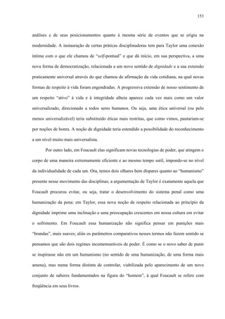 153
análises e de seus posicionamentos quanto à mesma série de eventos que se erigiu na
modernidade. A instauração de certas práticas disciplinadoras tem para Taylor uma conexão
íntima com o que ele chamou de “self-pontual” e que dá início, em sua perspectiva, a uma
nova forma de democratização, relacionada a um novo sentido de dignidade e a sua extensão
praticamente universal através do que chamou de afirmação da vida cotidiana, na qual novas
formas de respeito à vida foram engendradas. A progressiva extensão de nosso sentimento de
um respeito “ativo” à vida e à integridade alheia aparece cada vez mais como um valor
universalizado, direcionado a todos seres humanos. Ou seja, uma ética universal (ou pelo
menos universalizável) teria substituído éticas mais restritas, que como vimos, pautariam-se
por noções de honra. A noção de dignidade teria estendido a possibilidade do reconhecimento
a um nível muito mais universalista.
Por outro lado, em Foucault elas significam novas tecnologias de poder, que atingem o
corpo de uma maneira extremamente eficiente e ao mesmo tempo sutil, impondo-se no nível
da individualidade de cada um. Ora, temos dois olhares bem díspares quanto ao “humanismo”
presente nesse movimento das disciplinas; a argumentação de Taylor é exatamente aquela que
Foucault procurou evitar, ou seja, tratar o desenvolvimento do sistema penal como uma
humanização da pena: em Taylor, essa nova noção de respeito relacionada ao princípio da
dignidade imprime uma inclinação e uma preocupação crescentes em nossa cultura em evitar
o sofrimento. Em Foucault essa humanização não significa pensar em punições mais
“brandas”, mais suaves; aliás os parâmetros comparativos nesses termos não fazem sentido se
pensamos que são dois regimes incomensuráveis de poder. É como se o novo saber de punir
se inspirasse não em um humanismo (no sentido de uma humanização, de uma forma mais
amena), mas numa forma distinta de controlar, viabilizada pelo aparecimento de um novo
conjunto de saberes fundamentados na figura do “homem”, à qual Foucault se refere com
freqüência em seus livros.
 