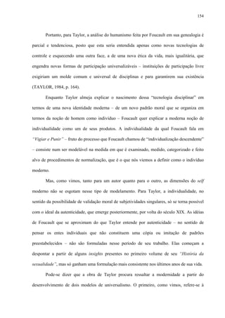 154
Portanto, para Taylor, a análise do humanismo feita por Foucault em sua genealogia é
parcial e tendenciosa, posto que esta seria entendida apenas como novas tecnologias de
controle e esquecendo uma outra face, a de uma nova ética da vida, mais igualitária, que
engendra novas formas de participação universalizáveis – instituições de participação livre
exigiriam um molde comum e universal de disciplinas e para garantirem sua existência
(TAYLOR, 1984, p. 164).
Enquanto Taylor almeja explicar o nascimento dessa “tecnologia disciplinar” em
termos de uma nova identidade moderna – de um novo padrão moral que se organiza em
termos da noção de homem como indivíduo – Foucault quer explicar a moderna noção de
individualidade como um de seus produtos. A individualidade da qual Foucault fala em
“Vigiar e Punir” – fruto do processo que Foucault chamou de “individualização descendente”
– consiste num ser modelável na medida em que é examinado, medido, categorizado e feito
alvo de procedimentos de normalização, que é o que nós viemos a definir como o indivíduo
moderno.
Mas, como vimos, tanto para um autor quanto para o outro, as dimensões do self
moderno não se esgotam nesse tipo de modelamento. Para Taylor, a individualidade, no
sentido da possibilidade de validação moral de subjetividades singulares, só se torna possível
com o ideal da autenticidade, que emerge posteriormente, por volta do século XIX. As idéias
de Foucault que se aproximam do que Taylor entende por autenticidade – no sentido de
pensar os entes individuais que não constituem uma cópia ou imitação de padrões
preestabelecidos – não são formuladas nesse período de seu trabalho. Elas começam a
despontar a partir de alguns insights presentes no primeiro volume de seu “História da
sexualidade”, mas só ganham uma formulação mais consistente nos últimos anos de sua vida.
Pode-se dizer que a obra de Taylor procura ressaltar a modernidade a partir do
desenvolvimento de dois modelos de universalismo. O primeiro, como vimos, refere-se à
 