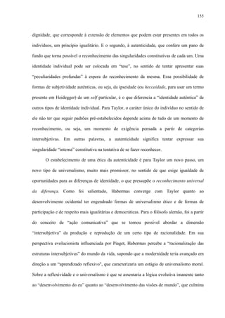155
dignidade, que corresponde à extensão de elementos que podem estar presentes em todos os
indivíduos, um princípio igualitário. E o segundo, à autenticidade, que confere um pano de
fundo que torna possível o reconhecimento das singularidades constitutivas de cada um. Uma
identidade individual pode ser colocada em “tese”, no sentido de tentar apresentar suas
“peculiaridades profundas” à espera do reconhecimento da mesma. Essa possibilidade de
formas de subjetividade autênticas, ou seja, da ipseidade (ou hecceidade, para usar um termo
presente em Heidegger) de um self particular, é o que diferencia a “identidade autêntica” de
outros tipos de identidade individual. Para Taylor, o caráter único do indivíduo no sentido de
ele não ter que seguir padrões pré-estabelecidos depende acima de tudo de um momento de
reconhecimento, ou seja, um momento de exigência pensada a partir de categorias
intersubjetivas. Em outras palavras, a autenticidade significa tentar expressar sua
singularidade “interna” constitutiva na tentativa de se fazer reconhecer.
O estabelecimento de uma ética da autenticidade é para Taylor um novo passo, um
novo tipo de universalismo, muito mais promissor, no sentido de que exige igualdade de
oportunidades para as diferenças de identidade, o que pressupõe o reconhecimento universal
da diferença. Como foi salientado, Habermas converge com Taylor quanto ao
desenvolvimento ocidental ter engendrado formas de universalismo ético e de formas de
participação e de respeito mais igualitárias e democráticas. Para o filósofo alemão, foi a partir
do conceito de “ação comunicativa” que se tornou possível abordar a dimensão
“intersubjetiva” da produção e reprodução de um certo tipo de racionalidade. Em sua
perspectiva evolucionista influenciada por Piaget, Habermas percebe a “racionalização das
estruturas intersubjetivas” do mundo da vida, supondo que a modernidade teria avançado em
direção a um “aprendizado reflexivo", que caracterizaria um estágio de universalismo moral.
Sobre a reflexividade e o universalismo é que se assentaria a lógica evolutiva imanente tanto
ao “desenvolvimento do eu” quanto ao “desenvolvimento das visões de mundo”, que culmina
 
