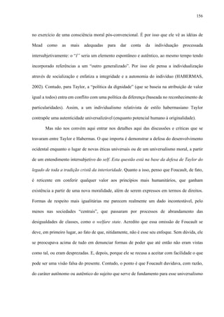 156
no exercício de uma consciência moral pós-convencional. É por isso que ele vê as idéias de
Mead como as mais adequadas para dar conta da individuação processada
intersubjetivamente: o “I” seria um elemento espontâneo e autêntico, ao mesmo tempo tendo
incorporado referências a um “outro generalizado”. Por isso ele pensa a individualização
através de socialização e enfatiza a integridade e a autonomia do indivíduo (HABERMAS,
2002). Contudo, para Taylor, a “política da dignidade” (que se baseia na atribuição de valor
igual a todos) entra em conflito com uma política da diferença (baseada no reconhecimento de
particularidades). Assim, a um individualismo relativista de estilo habermasiano Taylor
contrapõe uma autenticidade universalizável (enquanto potencial humano à originalidade).
Mas não nos convém aqui entrar nos detalhes aqui das discussões e críticas que se
travaram entre Taylor e Habermas. O que importa é demonstrar a defesa do desenvolvimento
ocidental enquanto o lugar de novas éticas universais ou de um universalismo moral, a partir
de um entendimento intersubjetivo do self. Esta questão está na base da defesa de Taylor do
legado de toda a tradição cristã da interioridade. Quanto a isso, penso que Foucault, de fato,
é reticente em conferir qualquer valor aos princípios mais humanitários, que ganham
existência a partir de uma nova moralidade, além de serem expressos em termos de direitos.
Formas de respeito mais igualitárias me parecem realmente um dado incontestável, pelo
menos nas sociedades “centrais”, que passaram por processos de abrandamento das
desigualdades de classes, como o welfare state. Acredito que essa omissão de Foucault se
deve, em primeiro lugar, ao fato de que, nitidamente, não é esse seu enfoque. Sem dúvida, ele
se preocupava acima de tudo em denunciar formas de poder que até então não eram vistas
como tal, ou eram desprezadas. E, depois, porque ele se recusa a aceitar com facilidade o que
pode ser uma visão falsa do presente. Contudo, o ponto é que Foucault duvidava, com razão,
do caráter autônomo ou autêntico do sujeito que serve de fundamento para esse universalismo
 