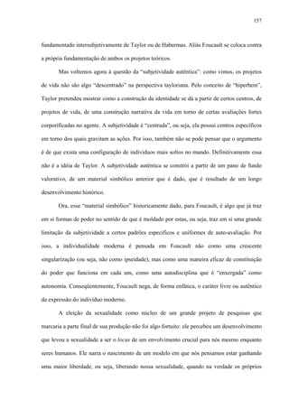 157
fundamentado intersubjetivamente de Taylor ou de Habermas. Aliás Foucault se coloca contra
a própria fundamentação de ambos os projetos teóricos.
Mas voltemos agora à questão da “subjetividade autêntica”: como vimos, os projetos
de vida não são algo “descentrado” na perspectiva tayloriana. Pelo conceito de “hiperbem”,
Taylor pretendeu mostrar como a construção da identidade se dá a partir de certos centros, de
projetos de vida, de uma construção narrativa da vida em torno de certas avaliações fortes
corporificadas no agente. A subjetividade é “centrada”, ou seja, ela possui centros específicos
em torno dos quais gravitam as ações. Por isso, também não se pode pensar que o argumento
é de que exista uma configuração de indivíduos mais soltos no mundo. Definitivamente essa
não é a idéia de Taylor. A subjetividade autêntica se constrói a partir de um pano de fundo
valorativo, de um material simbólico anterior que é dado, que é resultado de um longo
desenvolvimento histórico.
Ora, esse “material simbólico” historicamente dado, para Foucault, é algo que já traz
em si formas de poder no sentido de que é moldado por estas, ou seja, traz em si uma grande
limitação da subjetividade a certos padrões específicos e uniformes de auto-avaliação. Por
isso, a individualidade moderna é pensada em Foucault não como uma crescente
singularização (ou seja, não como ipseidade), mas como uma maneira eficaz de constituição
do poder que funciona em cada um, como uma autodisciplina que é “enxergada” como
autonomia. Conseqüentemente, Foucault nega, de forma enfática, o caráter livre ou autêntico
da expressão do indivíduo moderno.
A eleição da sexualidade como núcleo de um grande projeto de pesquisas que
marcaria a parte final de sua produção não foi algo fortuito: ele percebeu um desenvolvimento
que levou a sexualidade a ser o locus de um envolvimento crucial para nós mesmo enquanto
seres humanos. Ele narra o nascimento de um modelo em que nós pensamos estar ganhando
uma maior liberdade, ou seja, liberando nossa sexualidade, quando na verdade os próprios
 