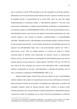 15
que se consolida no século XVIII, pautando-se em uma concepção de um homem genérico,
elaborando-se em torno de princípios pretensamente universais, expressos em idéias tais como
da igualdade formal. E, posteriormente (já no século XIX), nasce um outro tipo, ligado
fundamentalmente ao romantismo alemão: o “individualismo qualitativo”. Este teria como
características fundamentais a exaltação da particularidade, da diferença, da singularidade de
um indivíduo autêntico3
(VANDENBERGHE, 2005, p. 189). Como assinala Donald Levine, a
individualidade tornava-se possível por uma espécie de relaxamento transformativo de várias
coerções jurídicas e dos costumes em direção à autodeterminação e à responsabilidade
individual. Liberdade pessoal e individualidade seriam princípios ligados ao desenvolvimento
de uma economia monetarizada: o uso do dinheiro aumentaria as possibilidades da pessoa em
expressar sua individualidade ímpar. Esse é seu posicionamento expresso em “Sobre a
diferenciação social”. Mas em trabalho posterior (“A filosofia do dinheiro”), Simmel
examinará papel do dinheiro como abastecendo um processo inverso ao anteriormente
descrito, ou seja, o de impor barreiras à emancipação da individualidade genuína, por meio da
natureza opressiva do que chamou de “cultura objetiva” (LEVINE, 1997, pp. 187-188). Ou
seja, trata-se de uma concepção que conserva certa ambivalência sobre a individualidade
moderna, considerando, de um lado, a individualização e a liberação do indivíduo, mas, de
outro, a reificação e a alienação (VANDENBERGHE, 2005, p. 21).
Algumas décadas depois, Norbert Elias trazia uma reflexão na qual a individualidade
moderna implicava não somente em especialização, mas em uma conformação em termos de
desenvolvimento de formas de autocontrole. Os problemas que surgem para os membros das
sociedades modernas seriam de natureza peculiar: desde a infância, as pessoas seriam
treinadas para desenvolver um grau bastante elevado de autocontrole e independência pessoal,
a desenvolver modos de competição com as outras. Haveria um aprendizado no sentido de
3
Ver sobre isso a interessante e esclarecedora publicação “As sociologias de Georg Simmel”, de Frédéric
Vandenberghe (sobre essa questão específica, ver as discussões sobretudo dos capítulos 5 e 6 do livro).
 