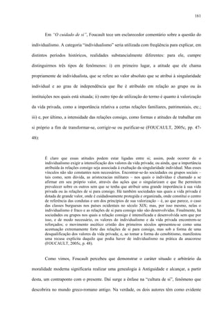 161
Em “O cuidado de si”, Foucault tece um esclarecedor comentário sobre a questão do
individualismo. A categoria “individualismo” seria utilizada com freqüência para explicar, em
distintos períodos históricos, realidades substancialmente diferentes: para ele, cumpre
distinguirmos três tipos de fenômenos: i) em primeiro lugar, a atitude que ele chama
propriamente de individualista, que se refere ao valor absoluto que se atribui à singularidade
individual e ao grau de independência que lhe é atribuído em relação ao grupo ou às
instituições nos quais está situada; ii) outro tipo de utilização do termo é quanto à valorização
da vida privada, como a importância relativa a certas relações familiares, patrimoniais, etc.;
iii) e, por último, a intensidade das relações consigo, como formas e atitudes de trabalhar em
si próprio a fim de transformar-se, corrigir-se ou purificar-se (FOUCAULT, 2005c, pp. 47-
48):
É claro que essas atitudes podem estar ligadas entre si; assim, pode ocorrer de o
individualismo exigir a intensificação dos valores da vida privada; ou ainda, que a importância
atribuída às relações consigo seja associada à exaltação da singularidade individual. Mas esses
vínculos não são constantes nem necessários. Encontrar-se-ão sociedades ou grupos sociais –
tais como, sem dúvida, as aristocracias militares – nos quais o indivíduo é chamado a se
afirmar em seu próprio valor, através das ações que o singularizam e que lhe permitem
prevalecer sobre os outros sem que se tenha que atribuir uma grande importância à sua vida
privada ou às relações de si para consigo. Há também sociedades nas quais a vida privada é
dotada de grande valor, onde é cuidadosamente protegida e organizada, onde constitui o centro
de referência das condutas e um dos princípios de sua valorização – é, ao que parece, o caso
das classes burguesas nos países ocidentais no século XIX; mas, por isso mesmo, nelas o
individualismo é fraco e as relações de si para consigo não são desenvolvidas. Finalmente, há
sociedades ou grupos nos quais a relação consigo é intensificada e desenvolvida sem que por
isso, e de modo necessário, os valores do individualismo e da vida privada encontrem-se
reforçados; o movimento ascético cristão dos primeiros séculos apresentou-se como uma
acentuação extremamente forte das relações de si para consigo, mas sob a forma de uma
desqualificação dos valores da vida privada; e, ao tomar a forma do cenobitismo, manifestou
uma recusa explícita daquilo que podia haver de individualismo na prática da anacorese
(FOUCAULT, 2005c, p. 48).
Como vimos, Foucault percebeu que demonstrar o caráter situado e arbitrário da
moralidade moderna significaria realizar uma genealogia à Antiguidade e alcançar, a partir
desta, um contraponto com o presente. Daí surge a ênfase na “cultura de si”, fenômeno que
descobrira no mundo greco-romano antigo. Na verdade, os dois autores têm como evidente
 