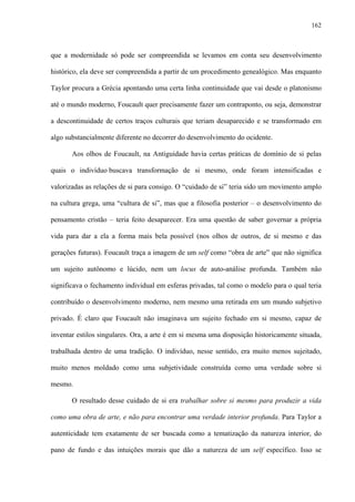 162
que a modernidade só pode ser compreendida se levamos em conta seu desenvolvimento
histórico, ela deve ser compreendida a partir de um procedimento genealógico. Mas enquanto
Taylor procura a Grécia apontando uma certa linha continuidade que vai desde o platonismo
até o mundo moderno, Foucault quer precisamente fazer um contraponto, ou seja, demonstrar
a descontinuidade de certos traços culturais que teriam desaparecido e se transformado em
algo substancialmente diferente no decorrer do desenvolvimento do ocidente.
Aos olhos de Foucault, na Antiguidade havia certas práticas de domínio de si pelas
quais o indivíduo buscava transformação de si mesmo, onde foram intensificadas e
valorizadas as relações de si para consigo. O “cuidado de si” teria sido um movimento amplo
na cultura grega, uma “cultura de si”, mas que a filosofia posterior – o desenvolvimento do
pensamento cristão – teria feito desaparecer. Era uma questão de saber governar a própria
vida para dar a ela a forma mais bela possível (nos olhos de outros, de si mesmo e das
gerações futuras). Foucault traça a imagem de um self como “obra de arte” que não significa
um sujeito autônomo e lúcido, nem um locus de auto-análise profunda. Também não
significava o fechamento individual em esferas privadas, tal como o modelo para o qual teria
contribuído o desenvolvimento moderno, nem mesmo uma retirada em um mundo subjetivo
privado. É claro que Foucault não imaginava um sujeito fechado em si mesmo, capaz de
inventar estilos singulares. Ora, a arte é em si mesma uma disposição historicamente situada,
trabalhada dentro de uma tradição. O indivíduo, nesse sentido, era muito menos sujeitado,
muito menos moldado como uma subjetividade construída como uma verdade sobre si
mesmo.
O resultado desse cuidado de si era trabalhar sobre si mesmo para produzir a vida
como uma obra de arte, e não para encontrar uma verdade interior profunda. Para Taylor a
autenticidade tem exatamente de ser buscada como a tematização da natureza interior, do
pano de fundo e das intuições morais que dão a natureza de um self específico. Isso se
 