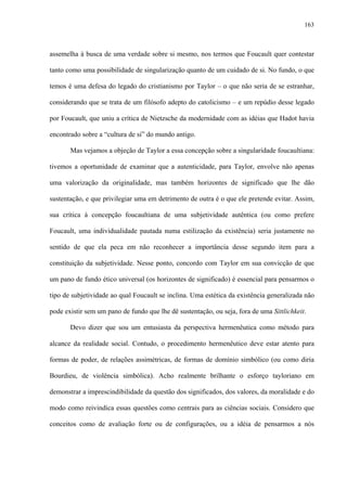 163
assemelha à busca de uma verdade sobre si mesmo, nos termos que Foucault quer contestar
tanto como uma possibilidade de singularização quanto de um cuidado de si. No fundo, o que
temos é uma defesa do legado do cristianismo por Taylor – o que não seria de se estranhar,
considerando que se trata de um filósofo adepto do catolicismo – e um repúdio desse legado
por Foucault, que uniu a crítica de Nietzsche da modernidade com as idéias que Hadot havia
encontrado sobre a “cultura de si” do mundo antigo.
Mas vejamos a objeção de Taylor a essa concepção sobre a singularidade foucaultiana:
tivemos a oportunidade de examinar que a autenticidade, para Taylor, envolve não apenas
uma valorização da originalidade, mas também horizontes de significado que lhe dão
sustentação, e que privilegiar uma em detrimento de outra é o que ele pretende evitar. Assim,
sua crítica à concepção foucaultiana de uma subjetividade autêntica (ou como prefere
Foucault, uma individualidade pautada numa estilização da existência) seria justamente no
sentido de que ela peca em não reconhecer a importância desse segundo item para a
constituição da subjetividade. Nesse ponto, concordo com Taylor em sua convicção de que
um pano de fundo ético universal (os horizontes de significado) é essencial para pensarmos o
tipo de subjetividade ao qual Foucault se inclina. Uma estética da existência generalizada não
pode existir sem um pano de fundo que lhe dê sustentação, ou seja, fora de uma Sittlichkeit.
Devo dizer que sou um entusiasta da perspectiva hermenêutica como método para
alcance da realidade social. Contudo, o procedimento hermenêutico deve estar atento para
formas de poder, de relações assimétricas, de formas de domínio simbólico (ou como diria
Bourdieu, de violência simbólica). Acho realmente brilhante o esforço tayloriano em
demonstrar a imprescindibilidade da questão dos significados, dos valores, da moralidade e do
modo como reivindica essas questões como centrais para as ciências sociais. Considero que
conceitos como de avaliação forte ou de configurações, ou a idéia de pensarmos a nós
 