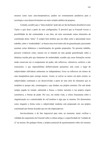 164
mesmos como seres auto-interpretativos, podem ser extremamente produtivos para a
sociologia e seus desenvolvimentos nos mais variados âmbitos de pesquisa.
Contudo, acredito que a “alma moderna” pode não ser tão facilmente desenhável como
Taylor o quis fazer a partir de suas configurações. É provável que se Foucault tivesse a
possibilidade de dar continuidade à sua obra, ele teria encontrado outras dimensões da
constituição dessa “alma”. É sempre bom lembrar que um olhar como o apresentado nesse
trabalho, sobre a “modernidade”, se baseia num nível muito alto de generalização, procurando
acentuar certas dinâmicas e transformações de grandes proporções. No presente trabalho,
procurei evidenciar como, mesmo em se tratando de uma grande generalização sobre a
dinâmica trazida pelo que chamamos de modernidade, acredito que essas formações sociais
ainda conservam em si componentes de poder, não reflexivos, valorativos, acríticos e não
conscientes, o que impossibilitam definitivamente pensarmos nela como o lugar de
subjetividades individuais autônomas ou independentes, livres ou reflexivas em termos de
uma transparência para consigo mesmo. Assim, se estiver ao menos em parte correto, as
subjetividades continuam a ser desenvolvidas a partir de uma série de elementos que as
modelam (e porque não, constrangem) e que fundam sua própria estrutura. Ela está desde
sempre jogada no mundo, submetida a forças, a limites inerentes à sua própria origem
constitutiva, a formas de poder. Por isso, em minha visão, a crítica foucautiana sobre a
singularização ou a autenticidade do self moderno é algo que se sustenta. Ele demonstrara
como ninguém a forma como a subjetividade moderna está perpassada em sua própria
constituição por formas de poder que nos são imperceptíveis.
Inevitavelmente, é de fato impossível para mim, no momento, tentar verificar a
validade dos argumentos de Foucault sobre a cultura antiga e a especificidade do “cuidado de
si” na mesma. De qualquer forma, o próprio potencial de questionamento sobre nós mesmos
 