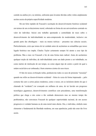165
contido na análise já é, no mínimo, suficiente para levantar dúvidas sobre visões amplamente
aceitas acerca da própria especificidade moderna.
Há um forte repúdio de Foucault à aceitação do desenvolvimento histórico ocidental
em termos de um evolucionismo moral, sobretudo na forma de um universalismo centrado no
valor do indivíduo. Iniciei este trabalho apontando a centralidade de teses sobre o
desenvolvimento da individualidade na auto-compreensão da modernidade, inclusive em
grande parte das abordagens – mais ou menos teóricas – presentes nas ciências sociais.
Particularmente, creio que temos de ter cuidado antes de aceitarmos as armadilhas que nosso
legado histórico nos impõe. Charles Taylor certamente sempre foi atento a esse tipo de
problema. Mas a meu ver Foucault o fez de uma forma mais radical. Antes de aceitarmos
qualquer noção de indivíduo, de individualidade como um dado pronto a ser trabalhado, ou
como núcleo de intelecção de um tempo, ou como algum tipo de centro a partir do qual a
ordem social deva ser embasada, é bom estarmos cientes de seus riscos.
O fato de nossa civilização (aliás, perdoem-me todos os usos do pronome “nosso[a]”
quando me refiro ao desenvolvimento ocidental – feitos às vezes de forma impensada –, pelo
costume tão caro a certos países modernos, como o nosso, em se incluírem dentro do que é
chamado de “ocidente”) ter avançado em milhares de anos, de ter havido um progresso
tecnológico gigantesco, desenvolvimentos científicos sem precedentes, uma transformação
política que chega a nós como a tão sonhada democracia mas ao mesmo tempo tão
problemática, não convenceu Foucault de qualquer superioridade racional, de um acesso
progressivo à verdade humana ou de uma moral mais aberta. Ora, o indivíduo, símbolo mais
elementar e fundamental da liberdade moderna, em suas aparências, pode não estar tão livre
assim.
 