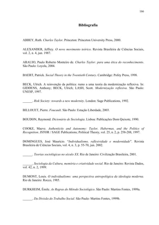 166
Bibliografia
ABBEY, Ruth. Charles Taylor. Princeton: Princeton University Press, 2000.
ALEXANDER, Jeffrey. O novo movimento teórico. Revista Brasileira de Ciências Sociais,
vol. 2, n. 4, jun. 1987.
ARAUJO, Paulo Roberto Monteiro de. Charles Taylor: para uma ética do reconhecimento.
São Paulo: Loyola, 2004.
BAERT, Patrick. Social Theory in the Twentieth Century. Cambridge: Polity Press, 1998.
BECK, Ulrich. A reinvenção da política: rumo a uma teoria da modernização reflexiva. In:
GIDDENS, Anthony; BECK, Ulrich; LASH, Scott. Modernização reflexiva. São Paulo:
UNESP, 1997.
______. Risk Society: towards a new modernity. London: Sage Publications, 1992.
BILLOUET, Pierre. Foucault. São Paulo: Estação Liberdade, 2003.
BOUDON, Raymond. Dicionário de Sociologia. Lisboa: Publicações Dom Quixote, 1990.
COOKE, Maeve. Authenticity and Autonomy: Taylor, Habermas, and the Politics of
Recognition. JSTOR / SAGE Publications; Political Theory, vol. 25, n. 2, p. 258-288, 1997.
DOMINGUES, José Maurício. “Individualismo, reflexividade e modernidade”. Revista
Brasileira de Ciências Sociais, vol. 4, n. 3, p. 55-70, jun. 2002.
______. Teorias sociológicas no século XX. Rio de Janeiro: Civilização Brasileira, 2001.
______. Sociologia da Cultura, memória e criatividade social. Rio de Janeiro: Revista Dados,
vol. 42, n. 2, 1999.
DUMONT, Louis. O individualismo: uma perspectiva antropológica da ideologia moderna.
Rio de Janeiro: Rocco, 1985.
DURKHEIM, Émile. As Regras do Método Sociológico. São Paulo: Martins Fontes, 1999a.
______. Da Divisão do Trabalho Social. São Paulo: Martins Fontes, 1999b.
 