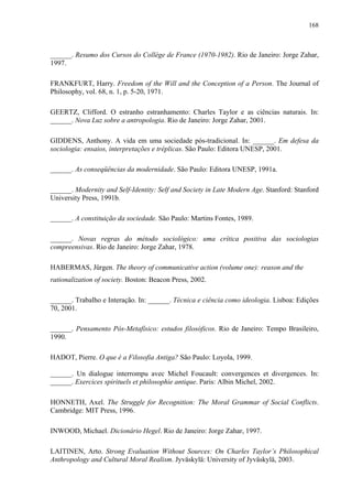 168
______. Resumo dos Cursos do Collège de France (1970-1982). Rio de Janeiro: Jorge Zahar,
1997.
FRANKFURT, Harry. Freedom of the Will and the Conception of a Person. The Journal of
Philosophy, vol. 68, n. 1, p. 5-20, 1971.
GEERTZ, Clifford. O estranho estranhamento: Charles Taylor e as ciências naturais. In:
______. Nova Luz sobre a antropologia. Rio de Janeiro: Jorge Zahar, 2001.
GIDDENS, Anthony. A vida em uma sociedade pós-tradicional. In: ______. Em defesa da
sociologia: ensaios, interpretações e tréplicas. São Paulo: Editora UNESP, 2001.
______. As conseqüências da modernidade. São Paulo: Editora UNESP, 1991a.
______. Modernity and Self-Identity: Self and Society in Late Modern Age. Stanford: Stanford
University Press, 1991b.
______. A constituição da sociedade. São Paulo: Martins Fontes, 1989.
______. Novas regras do método sociológico: uma crítica positiva das sociologias
compreensivas. Rio de Janeiro: Jorge Zahar, 1978.
HABERMAS, Jürgen. The theory of communicative action (volume one): reason and the
rationalization of society. Boston: Beacon Press, 2002.
______. Trabalho e Interação. In: ______. Técnica e ciência como ideologia. Lisboa: Edições
70, 2001.
______. Pensamento Pós-Metafísico: estudos filosóficos. Rio de Janeiro: Tempo Brasileiro,
1990.
HADOT, Pierre. O que é a Filosofia Antiga? São Paulo: Loyola, 1999.
______. Un dialogue interrompu avec Michel Foucault: convergences et divergences. In:
______. Exercices spirituels et philosophie antique. Paris: Albin Michel, 2002.
HONNETH, Axel. The Struggle for Recognition: The Moral Grammar of Social Conflicts.
Cambridge: MIT Press, 1996.
INWOOD, Michael. Dicionário Hegel. Rio de Janeiro: Jorge Zahar, 1997.
LAITINEN, Arto. Strong Evaluation Without Sources: On Charles Taylor’s Philosophical
Anthropology and Cultural Moral Realism. Jyväskylä: University of Jyväskylä, 2003.
 