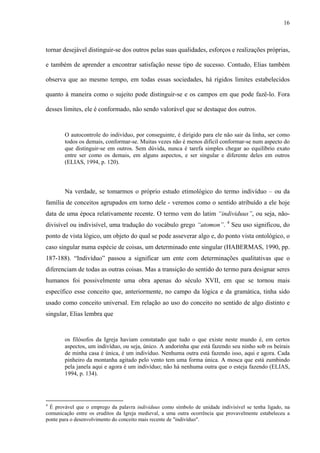 16
tornar desejável distinguir-se dos outros pelas suas qualidades, esforços e realizações próprias,
e também de aprender a encontrar satisfação nesse tipo de sucesso. Contudo, Elias também
observa que ao mesmo tempo, em todas essas sociedades, há rígidos limites estabelecidos
quanto à maneira como o sujeito pode distinguir-se e os campos em que pode fazê-lo. Fora
desses limites, ele é conformado, não sendo valorável que se destaque dos outros.
O autocontrole do indivíduo, por conseguinte, é dirigido para ele não sair da linha, ser como
todos os demais, conformar-se. Muitas vezes não é menos difícil conformar-se num aspecto do
que distinguir-se em outros. Sem dúvida, nunca é tarefa simples chegar ao equilíbrio exato
entre ser como os demais, em alguns aspectos, e ser singular e diferente deles em outros
(ELIAS, 1994, p. 120).
Na verdade, se tomarmos o próprio estudo etimológico do termo indivíduo – ou da
família de conceitos agrupados em torno dele - veremos como o sentido atribuído a ele hoje
data de uma época relativamente recente. O termo vem do latim “individuus”, ou seja, não-
divisível ou indivisível, uma tradução do vocábulo grego “atomon”. 4
Seu uso significou, do
ponto de vista lógico, um objeto do qual se pode asseverar algo e, do ponto vista ontológico, o
caso singular numa espécie de coisas, um determinado ente singular (HABERMAS, 1990, pp.
187-188). “Indivíduo” passou a significar um ente com determinações qualitativas que o
diferenciam de todas as outras coisas. Mas a transição do sentido do termo para designar seres
humanos foi possivelmente uma obra apenas do século XVII, em que se tornou mais
específico esse conceito que, anteriormente, no campo da lógica e da gramática, tinha sido
usado como conceito universal. Em relação ao uso do conceito no sentido de algo distinto e
singular, Elias lembra que
os filósofos da Igreja haviam constatado que tudo o que existe neste mundo é, em certos
aspectos, um indivíduo, ou seja, único. A andorinha que está fazendo seu ninho sob os beirais
de minha casa é única, é um indivíduo. Nenhuma outra está fazendo isso, aqui e agora. Cada
pinheiro da montanha agitado pelo vento tem uma forma única. A mosca que está zumbindo
pela janela aqui e agora é um indivíduo; não há nenhuma outra que o esteja fazendo (ELIAS,
1994, p. 134).
4
É provável que o emprego da palavra individuus como símbolo de unidade indivisível se tenha ligado, na
comunicação entre os eruditos da Igreja medieval, a uma outra ocorrência que provavelmente estabeleceu a
ponte para o desenvolvimento do conceito mais recente de "indivíduo".
 