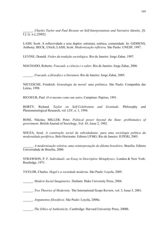 169
______. Charles Taylor and Paul Ricoeur on Self-Interpretations and Narrative Identity. [S.
I.]: [s. n.], [2002].
LASH, Scott. A reflexividade e seus duplos: estrutura, estética, comunidade. In: GIDDENS,
Anthony; BECK, Ulrich; LASH, Scott. Modernização reflexiva. São Paulo: UNESP, 1997.
LEVINE, Donald. Visões da tradição sociológica. Rio de Janeiro: Jorge Zahar, 1997.
MACHADO, Roberto. Foucault, a ciência e o saber. Rio de Janeiro: Jorge Zahar, 2006.
______. Foucault, a filosofia e a literatura. Rio de Janeiro: Jorge Zahar, 2005.
NIETZSCHE, Friedrich. Genealogia da moral: uma polêmica. São Paulo: Companhia das
Letras, 1998.
RICOEUR, Paul. O si-mesmo como um outro. Campinas: Papirus, 1991.
RORTY, Richard. Taylor on Self-Celebration and Gratitude. Philosophy and
Phenomenological Research, vol. LIV, n. 1, 1994.
ROSE, Nikolas; MILLER; Peter. Political power beyond the State: problematics of
government. British Journal of Sociology, Vol. 43, Issue 2, 1992.
SOUZA, Jessé. A construção social da subcidadania: para uma sociologia política da
modernidade periférica. Belo Horizonte: Editora UFMG; Rio de Janeiro: IUPERJ, 2003.
______. A modernização seletiva: uma reinterpretação do dilema brasileiro. Brasília: Editora
Universidade de Brasília, 2000.
STRAWSON, P. F. Individuals: an Essay in Descriptive Metaphysics. London & New York:
Routledge, 1971.
TAYLOR, Charles. Hegel e a sociedade moderna. São Paulo: Loyola, 2005.
______. Modern Social Imaginaries. Durham: Duke University Press, 2004.
______. Two Theories of Modernity. The International Scope Review, vol. 3, Issue 5, 2001.
______. Argumentos filosóficos. São Paulo: Loyola, 2000a.
______. The Ethics of Authenticity. Cambridge: Harvard University Press, 2000b.
 