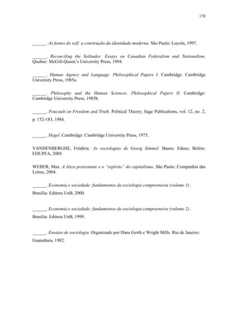 170
______. As fontes do self: a construção da identidade moderna. São Paulo: Loyola, 1997.
______. Reconciling the Solitudes: Essays on Canadian Federalism and Nationalism.
Quebec: McGill-Queen’s University Press, 1994.
______. Human Agency and Language. Philosophical Papers I. Cambridge: Cambridge
University Press, 1985a.
______. Philosophy and the Human Sciences. Philosophical Papers II. Cambridge:
Cambridge University Press, 1985b.
______. Foucault on Freedom and Truth. Political Theory; Sage Publications, vol. 12, no. 2,
p. 152-183, 1984.
______. Hegel. Cambridge: Cambridge University Press, 1975.
VANDENBERGHE, Frédéric. As sociologias de Georg Simmel. Bauru: Edusc; Belém:
EDUPFA, 2005.
WEBER, Max. A ética protestante e o “espírito” do capitalismo. São Paulo: Companhia das
Letras, 2004.
______. Economia e sociedade: fundamentos da sociologia compreensiva (volume 1) .
Brasília: Editora UnB, 2000.
______. Economia e sociedade: fundamentos da sociologia compreensiva (volume 2) .
Brasília: Editora UnB, 1999.
______. Ensaios de sociologia. Organizado por Hans Gerth e Wright Mills. Rio de Janeiro:
Guanabara, 1982.
 