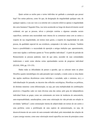 17
Quais seriam as razões para o termo indivíduo ter ganhado a conotação que possui
hoje? Em outras palavras, como foi que, da designação da singularidade qualquer ente, de
qualquer espécie, o seu uso veio a se estreitar até o conceito referir-se apenas à singularidade
dos seres humanos? Segundo Elias, isso teria acontecido ao longo do desenvolvimento social
ocidental, em que as pessoas, talvez a princípio restritas a algumas camadas sociais
específicas, sentiram uma necessidade mais intensa de se comunicar umas com as outras a
respeito de sua singularidade, em termos mais gerais, a respeito da singularidade de cada
pessoa, da qualidade especial de sua existência, comparada à de todas as demais. Também
houve a possibilidade e a necessidade de oposição a antigas tradições que, aparentemente,
eram mais rígidas e uniformes quanto às “livres aptidões individuais”. A partir do período do
Renascimento as pessoas puderam, mais do que antes, ascender de suas comunidades
tradicionais e sentir como abertas certas oportunidades sociais de progresso individual
(ELIAS, 1994, pp. 133-135).
Dadas todas as dificuldades de pensar a questão, que se colocam tanto no plano
filosófico quanto metodológico de cada pensador (por exemplo, o modo como se situa diante
das opções analíticas dicotômicas como indivíduo e sociedade, ação e estrutura, etc.), a
individualização foi pensada, no decorrer das reflexões sociológicas, filosóficas ou políticas,
de distintas maneiras: como diferenciação, ou seja, por uma multiplicidade de combinações
possíveis e biografias cada vez mais diversas uma das outras; pelo grau de independência
individual frente ao grupo; como um centramento em torno de instâncias de autocontrole,
auto-responsabilidade, autodisciplina; como uma valorização da vida privada em relação às
atividades “públicas”; como estruturação interna da subjetividade em termos de um centro e
uma periferia; como a proliferação de uma espécie de autonomização, ou seja, do
desenvolvimento de um centro de auto-comando individual; pela intensidade das relações de
si para consigo mesmo; como uma valorização moral específica em torno de princípios como
 