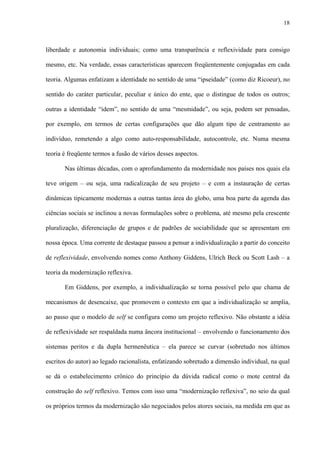 18
liberdade e autonomia individuais; como uma transparência e reflexividade para consigo
mesmo, etc. Na verdade, essas características aparecem freqüentemente conjugadas em cada
teoria. Algumas enfatizam a identidade no sentido de uma “ipseidade” (como diz Ricoeur), no
sentido do caráter particular, peculiar e único do ente, que o distingue de todos os outros;
outras a identidade “idem”, no sentido de uma “mesmidade”, ou seja, podem ser pensadas,
por exemplo, em termos de certas configurações que dão algum tipo de centramento ao
indivíduo, remetendo a algo como auto-responsabilidade, autocontrole, etc. Numa mesma
teoria é freqüente termos a fusão de vários desses aspectos.
Nas últimas décadas, com o aprofundamento da modernidade nos países nos quais ela
teve origem – ou seja, uma radicalização de seu projeto – e com a instauração de certas
dinâmicas tipicamente modernas a outras tantas área do globo, uma boa parte da agenda das
ciências sociais se inclinou a novas formulações sobre o problema, até mesmo pela crescente
pluralização, diferenciação de grupos e de padrões de sociabilidade que se apresentam em
nossa época. Uma corrente de destaque passou a pensar a individualização a partir do conceito
de reflexividade, envolvendo nomes como Anthony Giddens, Ulrich Beck ou Scott Lash – a
teoria da modernização reflexiva.
Em Giddens, por exemplo, a individualização se torna possível pelo que chama de
mecanismos de desencaixe, que promovem o contexto em que a individualização se amplia,
ao passo que o modelo de self se configura como um projeto reflexivo. Não obstante a idéia
de reflexividade ser respaldada numa âncora institucional – envolvendo o funcionamento dos
sistemas peritos e da dupla hermenêutica – ela parece se curvar (sobretudo nos últimos
escritos do autor) ao legado racionalista, enfatizando sobretudo a dimensão individual, na qual
se dá o estabelecimento crônico do princípio da dúvida radical como o mote central da
construção do self reflexivo. Temos com isso uma “modernização reflexiva”, no seio da qual
os próprios termos da modernização são negociados pelos atores sociais, na medida em que as
 