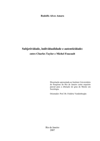 Rodolfo Alves Amaro
Subjetividade, individualidade e autenticidade:
entre Charles Taylor e Michel Foucault
Dissertação apresentada ao Instituto Universitário
de Pesquisas do Rio de Janeiro como requisito
parcial para a obtenção do grau de Mestre em
Sociologia.
Orientador: Prof. Dr. Frédéric Vandenberghe
Rio de Janeiro
2007
 