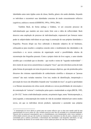 19
identidades antes mais rígidas como de classe, família, gênero vão sendo abaladas, forçando
os indivíduos a reconstruir suas identidades concretas de modo crescentemente reflexivo
cognitivos, estéticos e morais (GIDDENS, 1991a, 1991b, 2001).
Também Beck, de forma análoga a Giddens, vê um crescente processo de
individualização que mantém um nexo muito forte com a idéia de reflexividade: Beck
descreve uma ampliação do processo de individualização, responsável por fornecer maior
poder às subjetividades individuais no que tange à construção de suas próprias identidades e
biografias. Procura dirigir seu foco sobretudo à dimensão subjetiva de tal fenômeno,
esforçando-se para ressaltar a complexa conexão entre o modelamento das identidades e da
consciência e os novos contextos de organização social e possibilidades abertas de
reconstrução das biografias pessoais. Como o próprio título do livro sugere, o autor alemão
acredita que a sociedade que se desenha – que recebe o nome de “segunda modernidade” –
deve muito de suas novas características à categoria “risco”, que tem relevância acima de tudo
pelas formas de percepção em torno de possíveis ameaças objetivas, que são produzidas pelos
discursos dos sistemas especializados de conhecimento científico e alcançam as “pessoas
comuns” das mais variadas maneiras. Com isso, modos de identificação, interpretação e
prevenção de riscos são difundidos forjando uma “sociedade do risco”, na qual se aprofundam
e se liberam mecanismos de crítica social, abrindo-se a novas possibilidades de reinvenção e
de contestação de “certezas” e instituições pelas quais a modernidade se erigiu (BECK, 1992,
p.128-132).5
Assim a individualização consiste, em primeiro lugar, numa “desincorporação, e,
[em] segundo, a reincorporação dos modos de vida da sociedade industrial por outros modos
novos, em que os indivíduos devem produzir, representar e acomodar suas próprias
5
A interpretação de riscos abriria as portas para um exame reflexivo que se situa num mundo onde há uma
experimentação de novos estilos de vida, tornados possíveis pelo fato da sociedade ter se destradicionalizado.
Nasceria daí um potencial emancipatório que se contrabalançaria com interpretações sobre riscos mediante a
reflexividade (conceito este que não recebe um tratamento mais sistemático na obra do autor, a despeito de sua
centralidade para a análise), permitindo a reformulação das identidades e das biografias individuais, ou seja,
novas trajetórias são abertas em um mundo onde os atores optam por planos de vida mais contingentes.
 