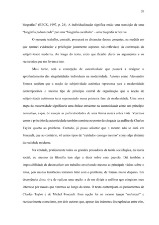 20
biografias” (BECK, 1997, p. 24). A individualização significa então uma transição de uma
“biografia padronizada” por uma “biografia escolhida” – uma biografia reflexiva.
O presente trabalho, contudo, procurará se distanciar dessas correntes, na medida em
que tentarei evidenciar e privilegiar justamente aspectos não-reflexivos da construção da
subjetividade moderna. Ao longo do texto, creio que ficarão claros os argumentos e os
raciocínios que me levam a isso.
Mais tarde, será a concepção de autenticidade que passará a designar o
aprofundamento das singularidades individuais na modernidade. Autores como Alessandro
Ferrara supõem que a noção de subjetividade autêntica representa para a modernidade
contemporânea o mesmo tipo de princípio central de organização que a noção de
subjetividade autônoma teria representado numa primeira fase da modernidade. Uma nova
etapa da modernidade significaria uma ênfase crescente na autenticidade como um princípio
normativo, capaz de ensejar as particularidades de uma forma nunca antes vista. Veremos
como o princípio da autenticidade também consiste no ponto de chegada da análise de Charles
Taylor quanto ao problema. Contudo, já posso adiantar que o mesmo não se dará em
Foucault, que ao contrário, vê certos tipos de “cuidados consigo mesmo” como algo distante
da realidade moderna.
Na verdade, praticamente todos os grandes pensadores da teoria sociológica, da teoria
social, ou mesmo da filosofia tem algo a dizer sobre essa questão. Daí também a
impossibilidade de desenvolver um trabalho envolvendo mesmo as principais visões sobre o
tema, pois muitas tendências tentaram lidar com o problema, de formas muito díspares. Em
decorrência disso, tive de realizar uma opção: a de me dirigir a análises que atingiram meu
interesse por razões que veremos ao longo do texto. O texto contemplará os pensamentos de
Charles Taylor e de Michel Foucault. Essa opção foi ao mesmo tempo “unilateral” e
razoavelmente consciente, por dois autores que, apesar das inúmeras discrepâncias entre eles,
 
