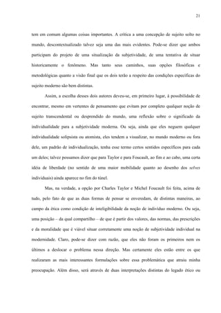 21
tem em comum algumas coisas importantes. A crítica a uma concepção de sujeito solto no
mundo, descontextualizado talvez seja uma das mais evidentes. Pode-se dizer que ambos
participam do projeto de uma situalização da subjetividade, de uma tentativa de situar
historicamente o fenômeno. Mas tanto seus caminhos, suas opções filosóficas e
metodológicas quanto a visão final que os dois terão a respeito das condições específicas do
sujeito moderno são bem distintas.
Assim, a escolha desses dois autores deveu-se, em primeiro lugar, à possibilidade de
encontrar, mesmo em vertentes de pensamento que evitam por completo qualquer noção de
sujeito transcendental ou desprendido do mundo, uma reflexão sobre o significado da
individualidade para a subjetividade moderna. Ou seja, ainda que eles neguem qualquer
individualidade solipsista ou atomista, eles tendem a visualizar, no mundo moderno ou fora
dele, um padrão de individualização, tenha esse termo certos sentidos específicos para cada
um deles; talvez possamos dizer que para Taylor e para Foucault, ao fim e ao cabo, uma certa
idéia de liberdade (no sentido de uma maior mobilidade quanto ao desenho dos selves
individuais) ainda aparece no fim do túnel.
Mas, na verdade, a opção por Charles Taylor e Michel Foucault foi feita, acima de
tudo, pelo fato de que as duas formas de pensar se enveredam, de distintas maneiras, ao
campo da ética como condição de inteligibilidade da noção de indivíduo moderno. Ou seja,
uma posição – da qual compartilho – de que é partir dos valores, das normas, das prescrições
e da moralidade que é viável situar corretamente uma noção de subjetividade individual na
modernidade. Claro, pode-se dizer com razão, que eles não foram os primeiros nem os
últimos a deslocar o problema nessa direção. Mas certamente eles estão entre os que
realizaram as mais interessantes formulações sobre essa problemática que atraiu minha
preocupação. Além disso, será através de duas interpretações distintas do legado ético ou
 