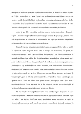 23
princípios de liberdade, autonomia, dignidade e autenticidade. A intenção da análise histórica
de Taylor é tornar claros os “bens” (goods) que fundamentam a modernidade e, ao mesmo
tempo, o sentido da individualidade moderna; bens estes que estariam enterrados bem fundos
e esquecidos. Esse “esquecimento” das fontes morais é o que traria as dificuldades do seres
humanos em interpretar suas identidades em relação à estrutura moral pré-existente.
Aliás, já que falei em análise histórica, convém lembrar que ambos – Foucault e
Taylor – intitulam seus procedimentos de investigação histórica de genealogia, embora, como
terei a oportunidade de demonstrar, o mesmo rótulo não signifique a mesma compreensão
sobre quais são os atributos básicos desse procedimento.
Foucault traz uma crítica da modernidade. Seu modo de pensar foi inovador no sentido
de denunciar, como ninguém havia feito, a atuação de mecanismos de poder não
simplesmente tomado a partir centros políticos, do Estado, etc., mas em micro-instâncias da
realidade cotidiana. Sua análise das formações discursivas traduzia a íntima relação entre
poder e saber. A partir de sua “fase genealógica” ele evidenciou ainda mais o projeto de uma
genealogia do self moderno (ou da “alma” moderna), com uma influente análise sobre a
centralidade dos dispositivos disciplinares como matriz das subjetividades modernas. Mas ele
foi além disso quando seu projeto delineou-se, em sua última fase, para as formas de
“subjetivação”, para as relações entre subjetividade e verdade e para a identificação das
“práticas de si”. Nessa sua última fase, ganha relevo a preocupação com a ética para a
constituição do self. Enfim, por essas vias se dão suas contribuições para o diagnóstico do
caráter do indivíduo na modernidade, como veremos em detalhe.
Os dois projetos teóricos podem ser vistos como uma busca pelo diagnóstico de nossa
situação no presente, e permitem formas de afastar essas ingênuas percepções cotidianas a que
me referi. Para Taylor, significará tentar desmistificar essas percepções a partir da
demonstração do pano de fundo moral que subjaz à construção da identidade moderna. E,
 