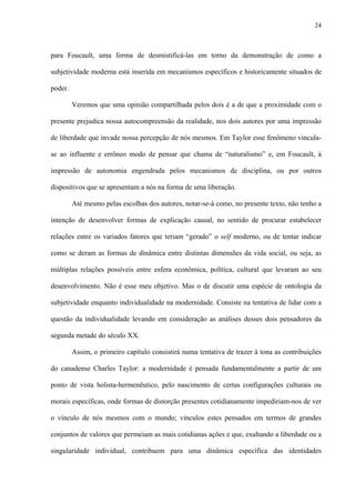 24
para Foucault, uma forma de desmistificá-las em torno da demonstração de como a
subjetividade moderna está inserida em mecanismos específicos e historicamente situados de
poder.
Veremos que uma opinião compartilhada pelos dois é a de que a proximidade com o
presente prejudica nossa autocompreensão da realidade, nos dois autores por uma impressão
de liberdade que invade nossa percepção de nós mesmos. Em Taylor esse fenômeno vincula-
se ao influente e errôneo modo de pensar que chama de “naturalismo” e, em Foucault, à
impressão de autonomia engendrada pelos mecanismos de disciplina, ou por outros
dispositivos que se apresentam a nós na forma de uma liberação.
Até mesmo pelas escolhas dos autores, notar-se-á como, no presente texto, não tenho a
intenção de desenvolver formas de explicação causal, no sentido de procurar estabelecer
relações entre os variados fatores que teriam “gerado” o self moderno, ou de tentar indicar
como se deram as formas de dinâmica entre distintas dimensões da vida social, ou seja, as
múltiplas relações possíveis entre esfera econômica, política, cultural que levaram ao seu
desenvolvimento. Não é esse meu objetivo. Mas o de discutir uma espécie de ontologia da
subjetividade enquanto individualidade na modernidade. Consiste na tentativa de lidar com a
questão da individualidade levando em consideração as análises desses dois pensadores da
segunda metade do século XX.
Assim, o primeiro capítulo consistirá numa tentativa de trazer à tona as contribuições
do canadense Charles Taylor: a modernidade é pensada fundamentalmente a partir de um
ponto de vista holista-hermenêutico, pelo nascimento de certas configurações culturais ou
morais específicas, onde formas de distorção presentes cotidianamente impediriam-nos de ver
o vínculo de nós mesmos com o mundo; vínculos estes pensados em termos de grandes
conjuntos de valores que permeiam as mais cotidianas ações e que, exaltando a liberdade ou a
singularidade individual, contribuem para uma dinâmica específica das identidades
 