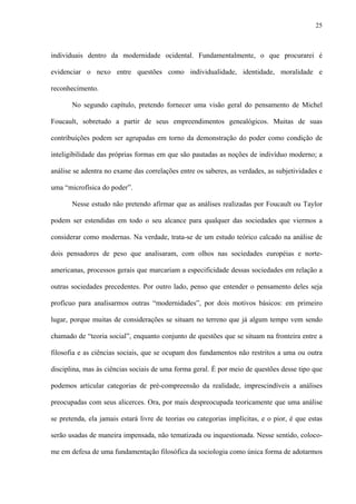 25
individuais dentro da modernidade ocidental. Fundamentalmente, o que procurarei é
evidenciar o nexo entre questões como individualidade, identidade, moralidade e
reconhecimento.
No segundo capítulo, pretendo fornecer uma visão geral do pensamento de Michel
Foucault, sobretudo a partir de seus empreendimentos genealógicos. Muitas de suas
contribuições podem ser agrupadas em torno da demonstração do poder como condição de
inteligibilidade das próprias formas em que são pautadas as noções de indivíduo moderno; a
análise se adentra no exame das correlações entre os saberes, as verdades, as subjetividades e
uma “microfísica do poder”.
Nesse estudo não pretendo afirmar que as análises realizadas por Foucault ou Taylor
podem ser estendidas em todo o seu alcance para qualquer das sociedades que viermos a
considerar como modernas. Na verdade, trata-se de um estudo teórico calcado na análise de
dois pensadores de peso que analisaram, com olhos nas sociedades européias e norte-
americanas, processos gerais que marcariam a especificidade dessas sociedades em relação a
outras sociedades precedentes. Por outro lado, penso que entender o pensamento deles seja
profícuo para analisarmos outras “modernidades”, por dois motivos básicos: em primeiro
lugar, porque muitas de considerações se situam no terreno que já algum tempo vem sendo
chamado de “teoria social”, enquanto conjunto de questões que se situam na fronteira entre a
filosofia e as ciências sociais, que se ocupam dos fundamentos não restritos a uma ou outra
disciplina, mas às ciências sociais de uma forma geral. É por meio de questões desse tipo que
podemos articular categorias de pré-compreensão da realidade, imprescindíveis a análises
preocupadas com seus alicerces. Ora, por mais despreocupada teoricamente que uma análise
se pretenda, ela jamais estará livre de teorias ou categorias implícitas, e o pior, é que estas
serão usadas de maneira impensada, não tematizada ou inquestionada. Nesse sentido, coloco-
me em defesa de uma fundamentação filosófica da sociologia como única forma de adotarmos
 