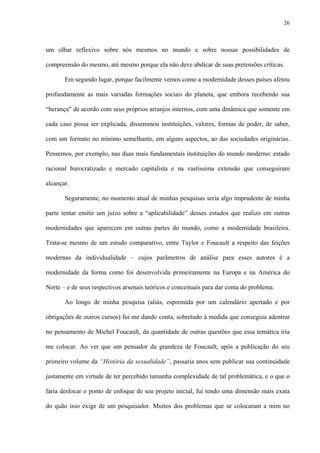 26
um olhar reflexivo sobre nós mesmos no mundo e sobre nossas possibilidades de
compreensão do mesmo, até mesmo porque ela não deve abdicar de suas pretensões críticas.
Em segundo lugar, porque facilmente vemos como a modernidade desses países afetou
profundamente as mais variadas formações sociais do planeta, que embora recebendo sua
“herança” de acordo com seus próprios arranjos internos, com uma dinâmica que somente em
cada caso possa ser explicada, disseminou instituições, valores, formas de poder, de saber,
com um formato no mínimo semelhante, em alguns aspectos, ao das sociedades originárias.
Pensemos, por exemplo, nas duas mais fundamentais instituições do mundo moderno: estado
racional burocratizado e mercado capitalista e na vastíssima extensão que conseguiram
alcançar.
Seguramente, no momento atual de minhas pesquisas seria algo imprudente de minha
parte tentar emitir um juízo sobre a “aplicabilidade” desses estudos que realizo em outras
modernidades que aparecem em outras partes do mundo, como a modernidade brasileira.
Trata-se mesmo de um estudo comparativo, entre Taylor e Foucault a respeito das feições
modernas da individualidade – cujos parâmetros de análise para esses autores é a
modernidade da forma como foi desenvolvida primeiramente na Europa e na América do
Norte – e de seus respectivos arsenais teóricos e conceituais para dar conta do problema.
Ao longo de minha pesquisa (aliás, espremida por um calendário apertado e por
obrigações de outros cursos) fui me dando conta, sobretudo à medida que conseguia adentrar
no pensamento de Michel Foucault, da quantidade de outras questões que essa temática iria
me colocar. Ao ver que um pensador da grandeza de Foucault, após a publicação do seu
primeiro volume da “História da sexualidade”, passaria anos sem publicar sua continuidade
justamente em virtude de ter percebido tamanha complexidade de tal problemática, e o que o
faria deslocar o ponto de enfoque de seu projeto inicial, fui tendo uma dimensão mais exata
do quão isso exige de um pesquisador. Muitos dos problemas que se colocaram a mim no
 