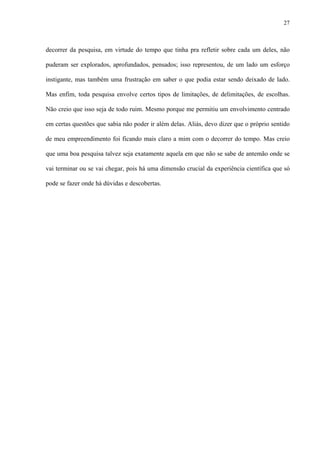 27
decorrer da pesquisa, em virtude do tempo que tinha pra refletir sobre cada um deles, não
puderam ser explorados, aprofundados, pensados; isso representou, de um lado um esforço
instigante, mas também uma frustração em saber o que podia estar sendo deixado de lado.
Mas enfim, toda pesquisa envolve certos tipos de limitações, de delimitações, de escolhas.
Não creio que isso seja de todo ruim. Mesmo porque me permitiu um envolvimento centrado
em certas questões que sabia não poder ir além delas. Aliás, devo dizer que o próprio sentido
de meu empreendimento foi ficando mais claro a mim com o decorrer do tempo. Mas creio
que uma boa pesquisa talvez seja exatamente aquela em que não se sabe de antemão onde se
vai terminar ou se vai chegar, pois há uma dimensão crucial da experiência científica que só
pode se fazer onde há dúvidas e descobertas.
 