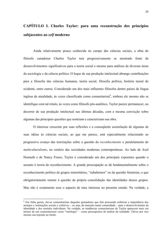 28
CAPÍTULO I. Charles Taylor: para uma reconstrução dos princípios
subjacentes ao self moderno
Ainda relativamente pouco conhecida no campo das ciências sociais, a obra do
filósofo canadense Charles Taylor tem progressivamente se mostrado fonte de
desenvolvimentos significativos para a teoria social e mesmo para análises de diversas áreas
da sociologia e da ciência política. O leque de sua produção intelectual abrange contribuições
para a filosofia das ciências humanas, teoria social, filosofia política, história moral do
ocidente, entre outros. Considerado um dos mais influentes filósofos dentre países de língua
inglesa da atualidade, às vezes classificado como comunitarista6
, embora ele mesmo não se
identifique com tal rótulo, às vezes como filósofo pós-analítico, Taylor parece permanecer, no
decorrer de sua produção intelectual nas últimas décadas, com a mesma convicção sobre
algumas das principais questões que norteiam e caracterizam sua obra.
O interesse crescente por suas reflexões e a conseqüente assimilação de algumas de
suas idéias às ciências sociais, ao que me parece, está especialmente relacionado ao
progressivo avanço das teorizações sobre a questão do reconhecimento e paralelamente do
multiculturalismo, no cenário das sociedades modernas contemporâneas. Ao lado de Axel
Honneth e de Nancy Fraser, Taylor é considerado um dos principais expoentes quando o
assunto é teoria do reconhecimento. A grande preocupação se dá fundamentalmente sobre o
reconhecimento político de grupos minoritários, “subalternos” ou da questão feminista, o que
obrigatoriamente remete à questão da própria consolidação das identidades desses grupos.
Mas não é exatamente esse o aspecto de meu interesse no presente estudo. Na verdade, a
6
Em linha gerais, diz-se comunitaristas daqueles pensadores que têm procurado enfatizar a importância dos
arranjos e instituições sociais e coletivos – ou seja, da inserção numa comunidade – para o desenvolvimento da
identidade e dos sentidos individuais. Na verdade, as tendências comunitaristas de Taylor aparecem mais em
termos de um comunitarismo como “ontologia” – como pressupostos de análise da realidade. Talvez por isso
mesmo sua rejeição ao rótulo.
 