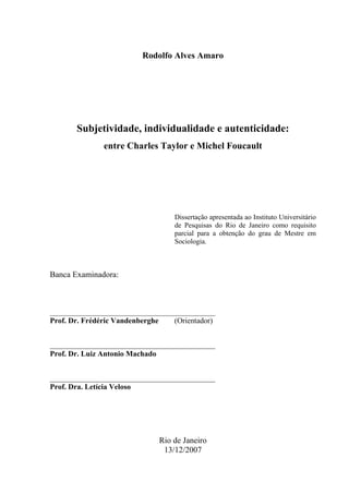 Rodolfo Alves Amaro
Subjetividade, individualidade e autenticidade:
entre Charles Taylor e Michel Foucault
Dissertação apresentada ao Instituto Universitário
de Pesquisas do Rio de Janeiro como requisito
parcial para a obtenção do grau de Mestre em
Sociologia.
Banca Examinadora:
_______________________________________________
Prof. Dr. Frédéric Vandenberghe (Orientador)
_______________________________________________
Prof. Dr. Luiz Antonio Machado
_______________________________________________
Prof. Dra. Letícia Veloso
Rio de Janeiro
13/12/2007
 