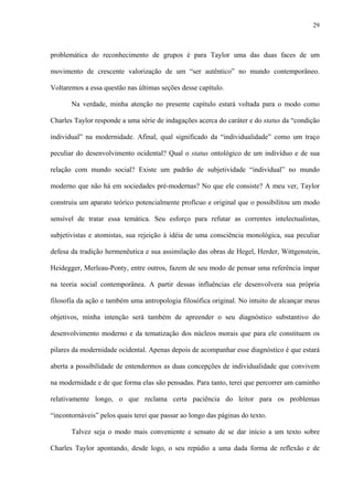 29
problemática do reconhecimento de grupos é para Taylor uma das duas faces de um
movimento de crescente valorização de um “ser autêntico” no mundo contemporâneo.
Voltaremos a essa questão nas últimas seções desse capítulo.
Na verdade, minha atenção no presente capítulo estará voltada para o modo como
Charles Taylor responde a uma série de indagações acerca do caráter e do status da “condição
individual” na modernidade. Afinal, qual significado da “individualidade” como um traço
peculiar do desenvolvimento ocidental? Qual o status ontológico de um indivíduo e de sua
relação com mundo social? Existe um padrão de subjetividade “individual” no mundo
moderno que não há em sociedades pré-modernas? No que ele consiste? A meu ver, Taylor
construiu um aparato teórico potencialmente profícuo e original que o possibilitou um modo
sensível de tratar essa temática. Seu esforço para refutar as correntes intelectualistas,
subjetivistas e atomistas, sua rejeição à idéia de uma consciência monológica, sua peculiar
defesa da tradição hermenêutica e sua assimilação das obras de Hegel, Herder, Wittgenstein,
Heidegger, Merleau-Ponty, entre outros, fazem de seu modo de pensar uma referência ímpar
na teoria social contemporânea. A partir dessas influências ele desenvolvera sua própria
filosofia da ação e também uma antropologia filosófica original. No intuito de alcançar meus
objetivos, minha intenção será também de apreender o seu diagnóstico substantivo do
desenvolvimento moderno e da tematização dos núcleos morais que para ele constituem os
pilares da modernidade ocidental. Apenas depois de acompanhar esse diagnóstico é que estará
aberta a possibilidade de entendermos as duas concepções de individualidade que convivem
na modernidade e de que forma elas são pensadas. Para tanto, terei que percorrer um caminho
relativamente longo, o que reclama certa paciência do leitor para os problemas
“incontornáveis” pelos quais terei que passar ao longo das páginas do texto.
Talvez seja o modo mais conveniente e sensato de se dar início a um texto sobre
Charles Taylor apontando, desde logo, o seu repúdio a uma dada forma de reflexão e de
 