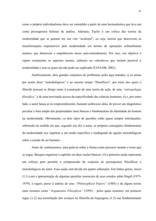 31
como o próprio individualismo deve ser entendido a partir de uma hermenêutica que leva em
conta pressupostos holistas de análise. Ademais, Taylor é um crítico das teorias da
modernidade que se pautam em um viés “acultural”, ou seja, teorias que descrevem as
transformações responsáveis pela modernidade em termos de operações culturalmente
neutras, que distorcem e empobrecem nosso auto-entendimento. Por isso, seu objetivo é
captar exatamente os aspectos morais, culturais ou valorativos que tornam possível a
modernidade e sem os quais ela não pode ser explicada (TAYLOR, 2001).
Analiticamente, dois grandes conjuntos de problemas serão aqui tratados: i) os temas
por assim dizer “metodológicos” e ao mesmo tempo “filosóficos”, por meio dos quais o
filósofo procura se dirigir rumo à construção de uma teoria da ação, de uma “antropologia
filosófica” e de uma teorização acerca da especificidade das ciências humanas; ii) e, por outro
lado, o autor lança-se no empreendimento, bastante ambicioso aliás, de prover um diagnóstico
peculiar e bem amplo das propriedades mais básicas e fundamentais da identidade do homem
na modernidade. Obviamente, os dois tipos de questões estão quase sempre entrelaçados,
sobretudo na medida em que, segundo nos diz o autor, as próprias concepções fundamentais
da modernidade nos impelem a um modo específico e inadequado de opções metodológicas
sobre o estudo do ser humano.
Antes de continuarmos, uma palavra sobre a forma como procurei montar o texto que
se segue. Busquei organizar o capítulo em duas seções básicas: (1) a primeira seção representa
um esforço para permitir a compreensão do conjunto de pressupostos filosóficos e
metodológicos do autor. Essa seção está divida em quatro subseções. Em linhas gerais, inicio
(1.1) com a apresentação de algumas questões essenciais de seus estudos sobre Hegel (1975-
1979); a seguir, passo à análise de seus “Philosophical Papers” (1985) e de alguns textos
mais recentes como “Argumentos Filosóficos” (1995) – pelos quais examino: em primeiro
lugar, (1.2) sua assimilação dos avanços na filosofia da linguagem; (1.3) sua fundamentação
 