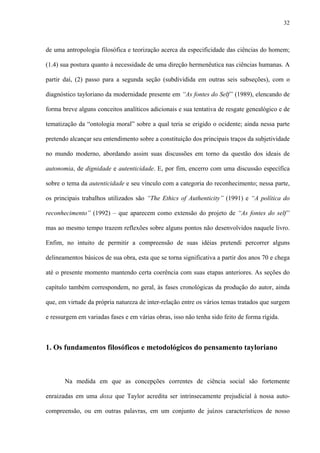 32
de uma antropologia filosófica e teorização acerca da especificidade das ciências do homem;
(1.4) sua postura quanto à necessidade de uma direção hermenêutica nas ciências humanas. A
partir daí, (2) passo para a segunda seção (subdividida em outras seis subseções), com o
diagnóstico tayloriano da modernidade presente em “As fontes do Self” (1989), elencando de
forma breve alguns conceitos analíticos adicionais e sua tentativa de resgate genealógico e de
tematização da “ontologia moral” sobre a qual teria se erigido o ocidente; ainda nessa parte
pretendo alcançar seu entendimento sobre a constituição dos principais traços da subjetividade
no mundo moderno, abordando assim suas discussões em torno da questão dos ideais de
autonomia, de dignidade e autenticidade. E, por fim, encerro com uma discussão específica
sobre o tema da autenticidade e seu vínculo com a categoria do reconhecimento; nessa parte,
os principais trabalhos utilizados são “The Ethics of Authenticity” (1991) e “A política do
reconhecimento” (1992) – que aparecem como extensão do projeto de “As fontes do self”
mas ao mesmo tempo trazem reflexões sobre alguns pontos não desenvolvidos naquele livro.
Enfim, no intuito de permitir a compreensão de suas idéias pretendi percorrer alguns
delineamentos básicos de sua obra, esta que se torna significativa a partir dos anos 70 e chega
até o presente momento mantendo certa coerência com suas etapas anteriores. As seções do
capítulo também correspondem, no geral, às fases cronológicas da produção do autor, ainda
que, em virtude da própria natureza de inter-relação entre os vários temas tratados que surgem
e ressurgem em variadas fases e em várias obras, isso não tenha sido feito de forma rígida.
1. Os fundamentos filosóficos e metodológicos do pensamento tayloriano
Na medida em que as concepções correntes de ciência social são fortemente
enraizadas em uma doxa que Taylor acredita ser intrinsecamente prejudicial à nossa auto-
compreensão, ou em outras palavras, em um conjunto de juízos característicos de nosso
 