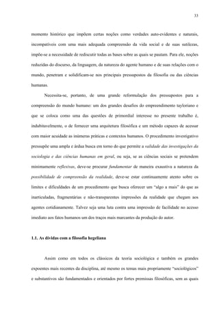 33
momento histórico que impõem certas noções como verdades auto-evidentes e naturais,
incompatíveis com uma mais adequada compreensão da vida social e de suas sutilezas,
impõe-se a necessidade de rediscutir todas as bases sobre as quais se pautam. Para ele, noções
reduzidas do discurso, da linguagem, da natureza do agente humano e de suas relações com o
mundo, penetram e solidificam-se nos principais pressupostos da filosofia ou das ciências
humanas.
Necessita-se, portanto, de uma grande reformulação dos pressupostos para a
compreensão do mundo humano: um dos grandes desafios do empreendimento tayloriano e
que se coloca como uma das questões de primordial interesse no presente trabalho é,
indubitavelmente, o de fornecer uma arquitetura filosófica e um método capazes de acessar
com maior acuidade as inúmeras práticas e contextos humanos. O procedimento investigativo
pressupõe uma ampla e árdua busca em torno do que permite a validade das investigações da
sociologia e das ciências humanas em geral, ou seja, se as ciências sociais se pretendem
minimamente reflexivas, deve-se procurar fundamentar de maneira exaustiva a natureza da
possibilidade de compreensão da realidade, deve-se estar continuamente atento sobre os
limites e dificuldades de um procedimento que busca oferecer um “algo a mais” do que as
inarticuladas, fragmentárias e não-transparentes impressões da realidade que chegam aos
agentes cotidianamente. Talvez seja uma luta contra uma impressão de facilidade no acesso
imediato aos fatos humanos um dos traços mais marcantes da produção do autor.
1.1. As dívidas com a filosofia hegeliana
Assim como em todos os clássicos da teoria sociológica e também os grandes
expoentes mais recentes da disciplina, até mesmo os temas mais propriamente “sociológicos”
e substantivos são fundamentados e orientados por fortes premissas filosóficas, sem as quais
 