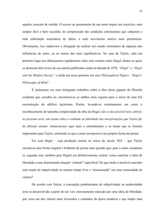 34
aqueles carecem de sentido. O acesso ao pensamento de um autor requer um exercício, nem
sempre fácil e bem sucedido, de compreensão das condições estruturantes que subjazem a
toda elaboração sistemática de idéias, a todo movimento teórico mais pretensioso.
Obviamente, isso impõe-nos a obrigação de realizar um estudo sistemático de algumas das
influências do autor, ou ao menos das mais significativas. No caso de Taylor, cabe em
primeiro lugar nos debruçarmos rapidamente sobre seus estudos sobre Hegel, dentre os quais
se destacam dois livros de sua autoria publicados ainda na década de 1970, “Hegel” e “Hegel
and the Modern Society” e ainda um texto presente em seus Philosophical Papers: “Hegel’s
Philosophy of Mind”.
É justamente em seus instigantes trabalhos sobre a obra desse gigante da filosofia
ocidental que, acredito eu, encontram-se os atalhos mais seguros para o início de uma fiel
reconstrução do edifício tayloriano. Porém, levando-se minimamente em conta o
reconhecimento de tamanha complexidade da obra de Hegel, não se faz possível nem cabível,
no presente texto, um exame sobre a validade ou fidelidade das interpretações que Taylor faz
do filósofo alemão. Interessa-nos aqui mais o entendimento e os temas que se fizeram
importantes para Taylor, sobretudo os que o autor incorporou à sua própria forma de pensar.
Foi com Hegel – cuja produção remete ao início do século XIX – que Taylor
encontrou uma forma original e brilhante de pensar uma questão que, para o autor canadense
(e, segundo este, também para Hegel) era definitivamente central: como conciliar a idéia de
liberdade a uma determinada situação “cultural” específica? De que modo é possível conceber
uma noção de subjetividade ao mesmo tempo livre e “situacionada” em uma comunidade de
valores?
De acordo com Taylor, a concepção predominante de subjetividade na modernidade
teria se desenvolvido a partir de um viés extremamente marcado por uma idéia de liberdade,
que seria um dos valores mais invocados e cultuados da época moderna e que impõe uma
 