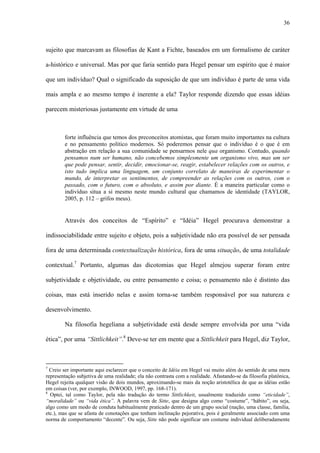 36
sujeito que marcavam as filosofias de Kant a Fichte, baseados em um formalismo de caráter
a-histórico e universal. Mas por que faria sentido para Hegel pensar um espírito que é maior
que um indivíduo? Qual o significado da suposição de que um indivíduo é parte de uma vida
mais ampla e ao mesmo tempo é inerente a ela? Taylor responde dizendo que essas idéias
parecem misteriosas justamente em virtude de uma
forte influência que temos dos preconceitos atomistas, que foram muito importantes na cultura
e no pensamento político modernos. Só poderemos pensar que o indivíduo é o que é em
abstração em relação a sua comunidade se pensarmos nele qua organismo. Contudo, quando
pensamos num ser humano, não concebemos simplesmente um organismo vivo, mas um ser
que pode pensar, sentir, decidir, emocionar-se, reagir, estabelecer relações com os outros, e
isto tudo implica uma linguagem, um conjunto correlato de maneiras de experimentar o
mundo, de interpretar os sentimentos, de compreender as relações com os outros, com o
passado, com o futuro, com o absoluto, e assim por diante. É a maneira particular como o
indivíduo situa a si mesmo neste mundo cultural que chamamos de identidade (TAYLOR,
2005, p. 112 – grifos meus).
Através dos conceitos de “Espírito” e “Idéia” Hegel procurava demonstrar a
indissociabilidade entre sujeito e objeto, pois a subjetividade não era possível de ser pensada
fora de uma determinada contextualização histórica, fora de uma situação, de uma totalidade
contextual.7
Portanto, algumas das dicotomias que Hegel almejou superar foram entre
subjetividade e objetividade, ou entre pensamento e coisa; o pensamento não é distinto das
coisas, mas está inserido nelas e assim torna-se também responsável por sua natureza e
desenvolvimento.
Na filosofia hegeliana a subjetividade está desde sempre envolvida por uma “vida
ética”, por uma “Sittlichkeit”.8
Deve-se ter em mente que a Sittlichkeit para Hegel, diz Taylor,
7
Creio ser importante aqui esclarecer que o conceito de Idéia em Hegel vai muito além do sentido de uma mera
representação subjetiva de uma realidade; ela não contrasta com a realidade. Afastando-se da filosofia platônica,
Hegel rejeita qualquer visão de dois mundos, aproximando-se mais da noção aristotélica de que as idéias estão
em coisas (ver, por exemplo, INWOOD, 1997, pp. 168-171).
8
Optei, tal como Taylor, pela não tradução do termo Sittlichkeit, usualmente traduzido como “eticidade”,
“moralidade” ou “vida ética”. A palavra vem de Sitte, que designa algo como “costume”, “hábito”, ou seja,
algo como um modo de conduta habitualmente praticado dentro de um grupo social (nação, uma classe, família,
etc.), mas que se afasta de conotações que tenham inclinação pejorativa, pois é geralmente associado com uma
norma de comportamento “decente”. Ou seja, Sitte não pode significar um costume individual deliberadamente
 