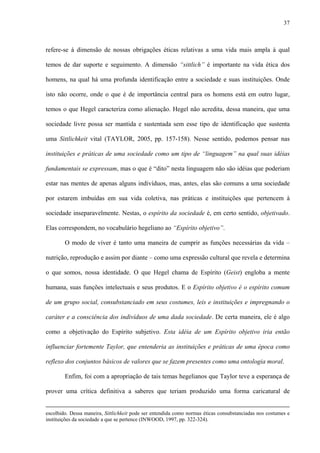 37
refere-se à dimensão de nossas obrigações éticas relativas a uma vida mais ampla à qual
temos de dar suporte e seguimento. A dimensão “sittlich” é importante na vida ética dos
homens, na qual há uma profunda identificação entre a sociedade e suas instituições. Onde
isto não ocorre, onde o que é de importância central para os homens está em outro lugar,
temos o que Hegel caracteriza como alienação. Hegel não acredita, dessa maneira, que uma
sociedade livre possa ser mantida e sustentada sem esse tipo de identificação que sustenta
uma Sittlichkeit vital (TAYLOR, 2005, pp. 157-158). Nesse sentido, podemos pensar nas
instituições e práticas de uma sociedade como um tipo de “linguagem” na qual suas idéias
fundamentais se expressam, mas o que é “dito” nesta linguagem não são idéias que poderiam
estar nas mentes de apenas alguns indivíduos, mas, antes, elas são comuns a uma sociedade
por estarem imbuídas em sua vida coletiva, nas práticas e instituições que pertencem à
sociedade inseparavelmente. Nestas, o espírito da sociedade é, em certo sentido, objetivado.
Elas correspondem, no vocabulário hegeliano ao “Espírito objetivo”.
O modo de viver é tanto uma maneira de cumprir as funções necessárias da vida –
nutrição, reprodução e assim por diante – como uma expressão cultural que revela e determina
o que somos, nossa identidade. O que Hegel chama de Espírito (Geist) engloba a mente
humana, suas funções intelectuais e seus produtos. E o Espírito objetivo é o espírito comum
de um grupo social, consubstanciado em seus costumes, leis e instituições e impregnando o
caráter e a consciência dos indivíduos de uma dada sociedade. De certa maneira, ele é algo
como a objetivação do Espírito subjetivo. Esta idéia de um Espírito objetivo iria então
influenciar fortemente Taylor, que entenderia as instituições e práticas de uma época como
reflexo dos conjuntos básicos de valores que se fazem presentes como uma ontologia moral.
Enfim, foi com a apropriação de tais temas hegelianos que Taylor teve a esperança de
prover uma crítica definitiva a saberes que teriam produzido uma forma caricatural de
escolhido. Dessa maneira, Sittlichkeit pode ser entendida como normas éticas consubstanciadas nos costumes e
instituições da sociedade a que se pertence (INWOOD, 1997, pp. 322-324).
 