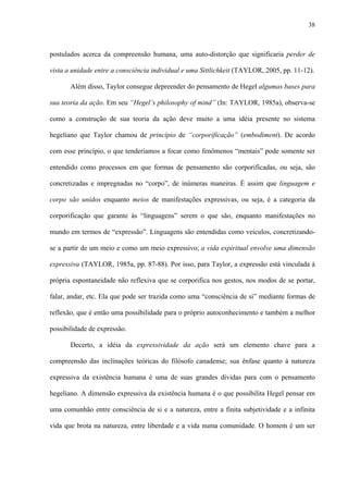 38
postulados acerca da compreensão humana, uma auto-distorção que significaria perder de
vista a unidade entre a consciência individual e uma Sittlichkeit (TAYLOR, 2005, pp. 11-12).
Além disso, Taylor consegue depreender do pensamento de Hegel algumas bases para
sua teoria da ação. Em seu “Hegel’s philosophy of mind” (In: TAYLOR, 1985a), observa-se
como a construção de sua teoria da ação deve muito a uma idéia presente no sistema
hegeliano que Taylor chamou de princípio de “corporificação” (embodiment). De acordo
com esse princípio, o que tenderíamos a focar como fenômenos “mentais” pode somente ser
entendido como processos em que formas de pensamento são corporificadas, ou seja, são
concretizadas e impregnadas no “corpo”, de inúmeras maneiras. É assim que linguagem e
corpo são unidos enquanto meios de manifestações expressivas, ou seja, é a categoria da
corporificação que garante às “linguagens” serem o que são, enquanto manifestações no
mundo em termos de “expressão”. Linguagens são entendidas como veículos, concretizando-
se a partir de um meio e como um meio expressivo; a vida espiritual envolve uma dimensão
expressiva (TAYLOR, 1985a, pp. 87-88). Por isso, para Taylor, a expressão está vinculada à
própria espontaneidade não reflexiva que se corporifica nos gestos, nos modos de se portar,
falar, andar, etc. Ela que pode ser trazida como uma “consciência de si” mediante formas de
reflexão, que é então uma possibilidade para o próprio autoconhecimento e também a melhor
possibilidade de expressão.
Decerto, a idéia da expressividade da ação será um elemento chave para a
compreensão das inclinações teóricas do filósofo canadense; sua ênfase quanto à natureza
expressiva da existência humana é uma de suas grandes dívidas para com o pensamento
hegeliano. A dimensão expressiva da existência humana é o que possibilita Hegel pensar em
uma comunhão entre consciência de si e a natureza, entre a finita subjetividade e a infinita
vida que brota na natureza, entre liberdade e a vida numa comunidade. O homem é um ser
 