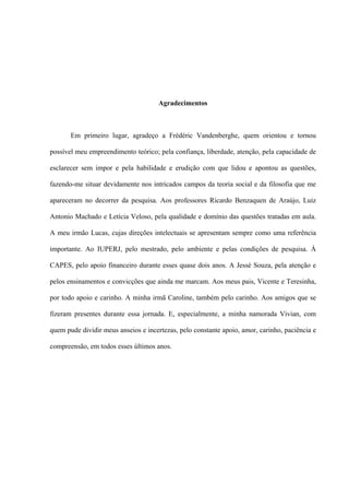 Agradecimentos
Em primeiro lugar, agradeço a Frédéric Vandenberghe, quem orientou e tornou
possível meu empreendimento teórico; pela confiança, liberdade, atenção, pela capacidade de
esclarecer sem impor e pela habilidade e erudição com que lidou e apontou as questões,
fazendo-me situar devidamente nos intricados campos da teoria social e da filosofia que me
apareceram no decorrer da pesquisa. Aos professores Ricardo Benzaquen de Araújo, Luiz
Antonio Machado e Letícia Veloso, pela qualidade e domínio das questões tratadas em aula.
A meu irmão Lucas, cujas direções intelectuais se apresentam sempre como uma referência
importante. Ao IUPERJ, pelo mestrado, pelo ambiente e pelas condições de pesquisa. À
CAPES, pelo apoio financeiro durante esses quase dois anos. A Jessé Souza, pela atenção e
pelos ensinamentos e convicções que ainda me marcam. Aos meus pais, Vicente e Teresinha,
por todo apoio e carinho. A minha irmã Caroline, também pelo carinho. Aos amigos que se
fizeram presentes durante essa jornada. E, especialmente, a minha namorada Vivian, com
quem pude dividir meus anseios e incertezas, pelo constante apoio, amor, carinho, paciência e
compreensão, em todos esses últimos anos.
 