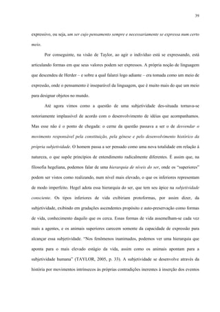 39
expressivo, ou seja, um ser cujo pensamento sempre e necessariamente se expressa num certo
meio.
Por conseguinte, na visão de Taylor, ao agir o indivíduo está se expressando, está
articulando formas em que seus valores podem ser expressos. A própria noção de linguagem
que descendeu de Herder – e sobre a qual falarei logo adiante – era tomada como um meio de
expressão, onde o pensamento é inseparável da linguagem, que é muito mais do que um meio
para designar objetos no mundo.
Até agora vimos como a questão de uma subjetividade des-situada tornava-se
notoriamente implausível de acordo com o desenvolvimento de idéias que acompanhamos.
Mas esse não é o ponto de chegada: o cerne da questão passava a ser o de desvendar o
movimento responsável pela constituição, pela gênese e pelo desenvolvimento histórico da
própria subjetividade. O homem passa a ser pensado como uma nova totalidade em relação à
natureza, o que supõe princípios de entendimento radicalmente diferentes. É assim que, na
filosofia hegeliana, podemos falar de uma hierarquia de níveis do ser, onde os “superiores”
podem ser vistos como realizando, num nível mais elevado, o que os inferiores representam
de modo imperfeito. Hegel adota essa hierarquia do ser, que tem seu ápice na subjetividade
consciente. Os tipos inferiores de vida exibiriam protoformas, por assim dizer, da
subjetividade, exibindo em gradações ascendentes propósito e auto-preservação como formas
de vida, conhecimento daquilo que os cerca. Essas formas de vida assemelham-se cada vez
mais a agentes, e os animais superiores carecem somente da capacidade de expressão para
alcançar essa subjetividade. “Nos fenômenos inanimados, podemos ver uma hierarquia que
aponta para o mais elevado estágio da vida, assim como os animais apontam para a
subjetividade humana” (TAYLOR, 2005, p. 33). A subjetividade se desenvolve através da
história por movimentos intrínsecos às próprias contradições inerentes à inserção dos eventos
 
