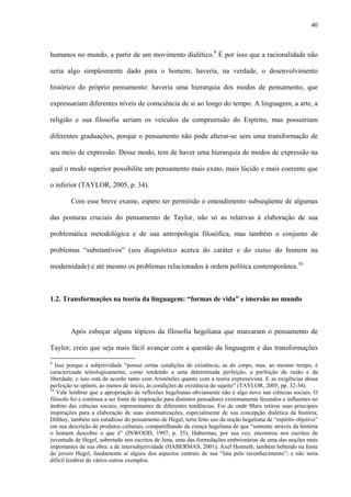 40
humanos no mundo, a partir de um movimento dialético.9
É por isso que a racionalidade não
seria algo simplesmente dado para o homem; haveria, na verdade, o desenvolvimento
histórico do próprio pensamento: haveria uma hierarquia dos modos de pensamento, que
expressariam diferentes níveis de consciência de si ao longo do tempo. A linguagem, a arte, a
religião e sua filosofia seriam os veículos da compreensão do Espírito, mas possuiriam
diferentes graduações, porque o pensamento não pode alterar-se sem uma transformação de
seu meio de expressão. Desse modo, tem de haver uma hierarquia de modos de expressão na
qual o modo superior possibilite um pensamento mais exato, mais lúcido e mais coerente que
o inferior (TAYLOR, 2005, p. 34).
Com esse breve exame, espero ter permitido o entendimento subseqüente de algumas
das posturas cruciais do pensamento de Taylor, não só as relativas à elaboração de sua
problemática metodológica e de sua antropologia filosófica, mas também o conjunto de
problemas “substantivos” (seu diagnóstico acerca do caráter e do status do homem na
modernidade) e até mesmo os problemas relacionados à ordem política contemporânea.10
1.2. Transformações na teoria da linguagem: “formas de vida” e imersão no mundo
Após esboçar alguns tópicos da filosofia hegeliana que marcaram o pensamento de
Taylor, creio que seja mais fácil avançar com a questão da linguagem e das transformações
9
Isso porque a subjetividade “possui certas condições de existência, as do corpo, mas, ao mesmo tempo, é
caracterizada teleologicamente, como tendendo a uma determinada perfeição, a perfeição da razão e da
liberdade, e isso está de acordo tanto com Aristóteles quanto com a teoria expressivista. E as exigências dessa
perfeição se opõem, ao menos de início, às condições de existência do sujeito” (TAYLOR, 2005, pp. 32-34).
10
Vale lembrar que a apropriação de reflexões hegelianas obviamente não é algo novo nas ciências sociais. O
filósofo foi e continua a ser fonte de inspiração para distintos pensadores extremamente fecundos e influentes no
âmbito das ciências sociais, representantes de diferentes tendências. Foi de onde Marx retirou suas principais
inspirações para a elaboração de suas sistematizações, especialmente de sua concepção dialética da história;
Dilthey, também um estudioso do pensamento de Hegel, teria feito uso da noção hegeliana de “espírito objetivo”
em sua descrição de produtos culturais, compartilhando da crença hegeliana de que “somente através da história
o homem descobre o que é” (INWOOD, 1997, p. 35); Habermas, por sua vez, encontrou nos escritos de
juventude de Hegel, sobretudo nos escritos de Jena, uma das formulações embrionárias de uma das noções mais
importantes de sua obra: a de intersubjetividade (HABERMAS, 2001); Axel Honneth, também bebendo na fonte
do jovem Hegel, fundamenta aí alguns dos aspectos centrais de sua “luta pelo reconhecimento”; e não seria
difícil lembrar de vários outros exemplos.
 