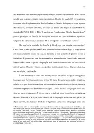 41
que permitiram uma maneira completamente diferente no modo de concebê-la. Aliás, o autor
acredita que o desenvolvimento mais importante da filosofia do século XX provavelmente
tenha sido a focalização nas teorias do significado e na filosofia da linguagem, o que segundo
ele vincula-se, ao menos em parte, ao desejo de definir uma noção de subjetividade na
situação (TAYLOR, 2005, p. 201). A transição do “paradigma da filosofia da consciência”
para o “paradigma da filosofia da linguagem” constitui um corte profundo na agenda da
vanguarda das ciências sociais do século XX e, nesse ponto, Taylor não está sozinho.11
Mas qual seria a relação da filosofia de Hegel com essa guinada contemporânea?
Como vimos, o princípio da corporificação é fundamental na teoria de Hegel. A subjetividade
está necessariamente situada na vida, na natureza, e num contexto de práticas sociais e
instituições. O pensamento ou a linguagem existem necessariamente concretizados no corpo,
corporificadas: assim, Hegel vê a linguagem e os símbolos como veículos da consciência e
entende que os diferentes veículos correspondem a diferentes níveis nos diversos estágios da
arte, da religião e da filosofia.
É com Herder que se efetua uma mudança radical em relação ao tipo de concepção de
linguagem que Taylor constantemente critica. Ele deixa de aceitar como dada a relação de
referência na qual determinados signos seriam associados a determinados objetos e passa a se
concentrar no próprio fato da existência dos signos. A partir de então a linguagem não é mais
vista um mero agrupamento de signos, mas o veículo de nossa consciência. A reação de
Herder a Condillac e à teoria então estabelecida da linguagem seria uma antecipação, em
alguns aspectos, das premissas do último Wittgenstein. Concebendo a linguagem como uma
11
Praticamente todos os nomes ligados aos avanços da teoria social da segunda metade do século XX, e que
obtiveram algum destaque, se esforçaram para assimilar, de algum modo, as modificações ocorridas nessa área
da filosofia. Poderíamos citar por exemplo Jürgen Habermas, Anthony Giddens, Pierre Bourdieu, entre tantos
outros. Habermas, por exemplo, inicia seu “Pensamento pós-metafísico” dizendo que “A partir desse momento
[de ruptura com o paradigma da filosofia da consciência e transição para o paradigma da filosofia da linguagem],
os sinais lingüísticos, que serviam apenas como instrumento e equipamento das representações, adquirem, como
reino intermediário dos significados lingüísticos, uma dignidade própria. As relações entre linguagem e mundo,
entre proposição e estados de coisas, substituem as relações sujeito-objeto. O trabalho de constituição do mundo
deixa de ser uma tarefa da subjetividade transcendental para se transformar em estruturas gramaticais”
(HABERMAS, 1990, p. 15).
 