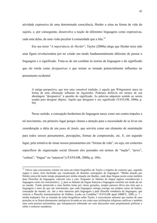 42
atividade expressiva de uma determinada consciência, Herder a situa na forma de vida do
sujeito, e, por conseguinte, desenvolve a noção de diferentes linguagens como expressivas,
cada uma delas, de uma visão peculiar à comunidade que a fala.12
Em seu texto “A importância de Herder”, Taylor (2000a) alega que Herder teria sido
uma figura revolucionária por ter criado um modo fundamentalmente diferente de pensar a
linguagem e o significado. Trata-se de um combate às teorias da linguagem e do significado
que ele rotula como designativas e que teriam se tornado potencialmente influentes no
pensamento ocidental:
A antiga perspectiva, que tem uma venerável tradição, é aquela que Wittgenstein ataca na
forma de uma afirmação influente de Agostinho. Podemos defini-la em termos de sua
abordagem “designativa” à questão do significado. As palavras adquirem sentido ao serem
usadas para designar objetos. Aquilo que designam é seu significado (TAYLOR, 2000a, p.
94).
Nesse sentido, a concepção herderiana de linguagem nasce como um contra-impulso a
tal movimento, em primeiro lugar porque chama a atenção para a necessidade de se levar em
consideração a idéia de um pano de fundo, que serviria como um elemento de sustentação
para todos nossos pensamentos, percepções, formas de compreensão, etc. E, em segundo
lugar, pela tentativa de situar nossos pensamentos em “formas de vida”, ou seja, em contextos
específicos de organização social (fossem eles pensados em termos de “nação”, “povo”,
“cultura”, “língua” ou “natureza”) (TAYLOR, 2000a, p. 106).
12
Talvez seja conveniente constar em nota um relato biográfico de Taylor a respeito do contexto que, segundo
sugere o autor, teria facilitado sua visualização de distintas concepções de linguagem: “Minha atração por
Herder estava há muito tempo preparada por minha situação em Quebec, onde duas línguas assim como também
duas filosofias da linguagem, estavam cara a cara. Enquanto os falantes de língua inglesa consideravam a
linguagem como um instrumento [...], para os falantes da língua francesa a linguagem constitui um modo de ser
no mundo. Tendo pertencido a uma família mista por várias gerações, sempre pareceu óbvio pra mim que a
linguagem é mais do que um instrumento, que cada linguagem carrega consigo seu próprio senso de humor,
concepção de mundo, etc. daí o meu interesse pela linguagem e pela filosofia romântica da linguagem, que
criticou a filosofia instrumentalista de Hobbes, Locke ou Condillac” (TAYLOR apud ABBEY, 2000, p. 7 –
minha tradução). Em se tratando de notas biográficas sobre Taylor, é conveniente salientar que muitas de suas
posições só se fazem plenamente inteligíveis levando-se em conta suas inclinações religiosas católicas e também
uma certa postura nacionalista, que transparecem sobretudo em suas discussões mais propriamente políticas e
sobre o contexto canadense.
 