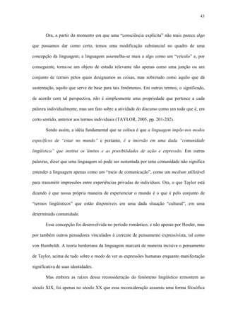 43
Ora, a partir do momento em que uma “consciência explícita” não mais parece algo
que possamos dar como certo, temos uma modificação substancial no quadro de uma
concepção da linguagem; a linguagem assemelha-se mais a algo como um “veículo” e, por
conseguinte, torna-se um objeto de estudo relevante não apenas como uma junção ou um
conjunto de termos pelos quais designamos as coisas, mas sobretudo como aquilo que dá
sustentação, aquilo que serve de base para tais fenômenos. Em outros termos, o significado,
de acordo com tal perspectiva, não é simplesmente uma propriedade que pertence a cada
palavra individualmente, mas um fato sobre a atividade do discurso como um todo que é, em
certo sentido, anterior aos termos individuais (TAYLOR, 2005, pp. 201-202).
Sendo assim, a idéia fundamental que se coloca é que a linguagem impõe-nos modos
específicos de “estar no mundo” e portanto, é a imersão em uma dada “comunidade
lingüística” que institui os limites e as possibilidades de ação e expressão. Em outras
palavras, dizer que uma linguagem só pode ser sustentada por uma comunidade não significa
entender a linguagem apenas como um “meio de comunicação”, como um medium utilizável
para transmitir impressões entre experiências privadas de indivíduos. Ora, o que Taylor está
dizendo é que nossa própria maneira de experienciar o mundo é o que é pelo conjunto de
“termos lingüísticos” que estão disponíveis em uma dada situação “cultural”, em uma
determinada comunidade.
Essa concepção foi desenvolvida no período romântico, e não apenas por Herder, mas
por também outros pensadores vinculados à corrente de pensamento expressivista, tal como
von Humboldt. A teoria herderiana da linguagem marcará de maneira incisiva o pensamento
de Taylor, acima de tudo sobre o modo de ver as expressões humanas enquanto manifestação
significativa de suas identidades.
Mas embora as raízes dessa reconsideração do fenômeno lingüístico remontem ao
século XIX, foi apenas no século XX que essa reconsideração assumiu uma forma filosófica
 