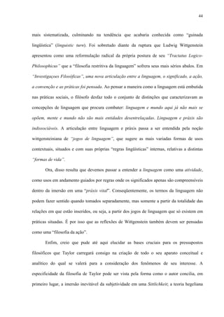 44
mais sistematizada, culminando na tendência que acabaria conhecida como “guinada
lingüística” (linguistic turn). Foi sobretudo diante da ruptura que Ludwig Wittgenstein
apresentou como uma reformulação radical da própria postura de seu “Tractatus Logico-
Philosophicus” que a “filosofia restritiva da linguagem” sofrera seus mais sérios abalos. Em
“Investigaçoes Filosóficas”, uma nova articulação entre a linguagem, o significado, a ação,
a convenção e as práticas foi pensada. Ao pensar a maneira como a linguagem está embutida
nas práticas sociais, o filósofo desfaz todo o conjunto de distinções que caracterizavam as
concepções de linguagem que procura combater: linguagem e mundo aqui já não mais se
opõem, mente e mundo não são mais entidades desentrelaçadas. Linguagem e práxis são
indissociáveis. A articulação entre linguagem e práxis passa a ser entendida pela noção
wittgensteiniana de “jogos de linguagem”, que sugere as mais variadas formas de usos
contextuais, situados e com suas próprias “regras lingüísticas” internas, relativas a distintas
“formas de vida”.
Ora, disso resulta que devemos passar a entender a linguagem como uma atividade,
como usos em andamento guiados por regras onde os significados apenas são compreensíveis
dentro da imersão em uma “práxis vital”. Conseqüentemente, os termos da linguagem não
podem fazer sentido quando tomados separadamente, mas somente a partir da totalidade das
relações em que estão inseridos, ou seja, a partir dos jogos de linguagem que só existem em
práticas situadas. É por isso que as reflexões de Wittgenstein também devem ser pensadas
como uma “filosofia da ação”.
Enfim, creio que pude até aqui elucidar as bases cruciais para os pressupostos
filosóficos que Taylor carregará consigo na criação de todo o seu aparato conceitual e
analítico do qual se valerá para a consideração dos fenômenos de seu interesse. A
especificidade da filosofia de Taylor pode ser vista pela forma como o autor concilia, em
primeiro lugar, a imersão inevitável da subjetividade em uma Sittlichkeit; a teoria hegeliana
 