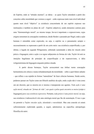 45
do Espírito, onde as “atitudes mentais”, as idéias – as quais Taylor entenderá a partir dos
conceitos sobre moralidade que veremos a seguir – estão expressas tanto num nível individual
quanto num nível “objetivo” (a existência concomitante de um espírito expresso nas
instituições e também no plano do self – Espírito subjetivo), sendo elementos centrais para
uma “fenomenologia moral”; ao mesmo tempo, far-se-á importante o expressivismo, cujas
origens remontam às concepções românticas, desde Herder e passando por Hegel, onde a ação
humana é entendida como expressão, ou seja, o espírito ou o pensamento sempre e
necessariamente se expressam a partir de um certo meio: sua existência corporificada; e, por
último, o legado do segundo Wittgenstein, sobretudo sustentando a idéia do vínculo entre
práxis e linguagem; entre a ação e as regras subjacentes às formas de vida. Taylor irá unir as
intuições hegelianas do princípio de corporificação e do expressivismo, à idéia
wittgensteiniana da linguagem enquanto prática situada.
A partir dessas heranças, Taylor acrescentará sua ênfase numa concepção
hermenêutica de ciência e numa refundamentação da moralidade – sobre a qual falarei adiante
– que reflete o seu repúdio às formas “naturalistas” de fazer ciências humanas. Sendo assim,
podemos pensar em Taylor como um filósofo analítico da ação, onde a ação não é vista como
um ato discreto, que se encerra em si mesma e transparente aos agentes. Toda ação é uma
ação moral, situada em “formas de vida”, nas quais e pelas quais encontra os meios (corpo e
linguagem) para sua existência expressiva. Portanto, toda práxis é uma práxis moral, ou seja,
sua existência é indissociável à de uma ontologia moral que lhe dá sustentação. É isso o que
irá permitir a Taylor vincular ação, identidade e moralidade. Mas esta conexão só estará
suficientemente explicitada quando, a seguir, adentrarmos na específica antropologia
filosófica do autor.
 