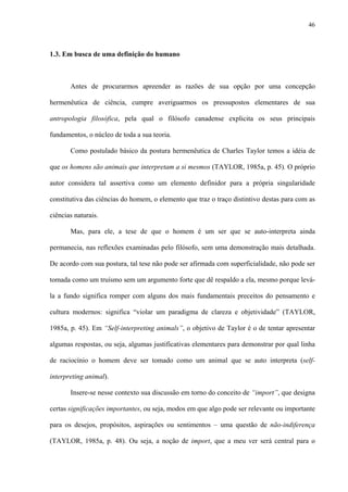 46
1.3. Em busca de uma definição do humano
Antes de procurarmos apreender as razões de sua opção por uma concepção
hermenêutica de ciência, cumpre averiguarmos os pressupostos elementares de sua
antropologia filosófica, pela qual o filósofo canadense explicita os seus principais
fundamentos, o núcleo de toda a sua teoria.
Como postulado básico da postura hermenêutica de Charles Taylor temos a idéia de
que os homens são animais que interpretam a si mesmos (TAYLOR, 1985a, p. 45). O próprio
autor considera tal assertiva como um elemento definidor para a própria singularidade
constitutiva das ciências do homem, o elemento que traz o traço distintivo destas para com as
ciências naturais.
Mas, para ele, a tese de que o homem é um ser que se auto-interpreta ainda
permanecia, nas reflexões examinadas pelo filósofo, sem uma demonstração mais detalhada.
De acordo com sua postura, tal tese não pode ser afirmada com superficialidade, não pode ser
tomada como um truísmo sem um argumento forte que dê respaldo a ela, mesmo porque levá-
la a fundo significa romper com alguns dos mais fundamentais preceitos do pensamento e
cultura modernos: significa “violar um paradigma de clareza e objetividade” (TAYLOR,
1985a, p. 45). Em “Self-interpreting animals”, o objetivo de Taylor é o de tentar apresentar
algumas respostas, ou seja, algumas justificativas elementares para demonstrar por qual linha
de raciocínio o homem deve ser tomado como um animal que se auto interpreta (self-
interpreting animal).
Insere-se nesse contexto sua discussão em torno do conceito de “import”, que designa
certas significações importantes, ou seja, modos em que algo pode ser relevante ou importante
para os desejos, propósitos, aspirações ou sentimentos – uma questão de não-indiferença
(TAYLOR, 1985a, p. 48). Ou seja, a noção de import, que a meu ver será central para o
 